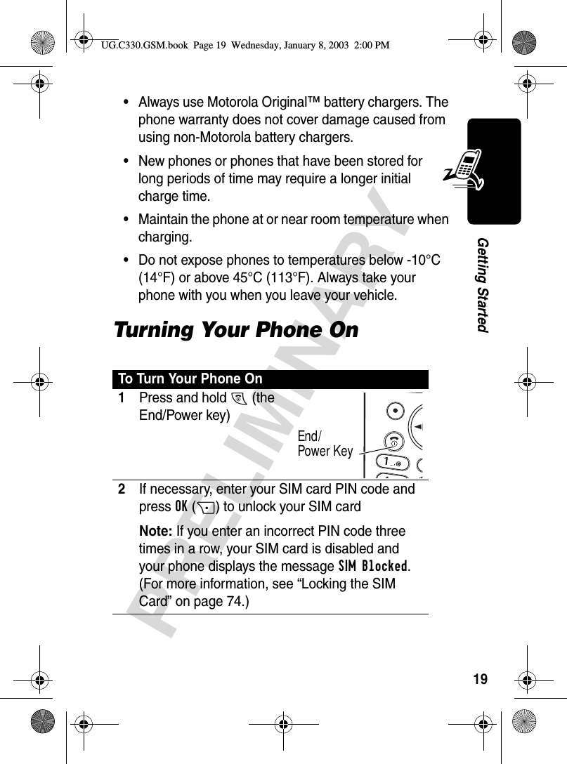 19PRELIMINARYGetting Started•Always use Motorola Original™ battery chargers. The phone warranty does not cover damage caused from using non-Motorola battery chargers.•New phones or phones that have been stored for long periods of time may require a longer initial charge time.•Maintain the phone at or near room temperature when charging.•Do not expose phones to temperatures below -10°C (14°F) or above 45°C (113°F). Always take your phone with you when you leave your vehicle.Turning Your Phone OnTo Turn Your Phone On1Press and hold O (the End/Power key)2If necessary, enter your SIM card PIN code and press OK(+) to unlock your SIM cardNote: If you enter an incorrect PIN code three times in a row, your SIM card is disabled and your phone displays the message SIM Blocked. (For more information, see “Locking the SIM Card” on page 74.)End/Power KeyUG.C330.GSM.book  Page 19  Wednesday, January 8, 2003  2:00 PM