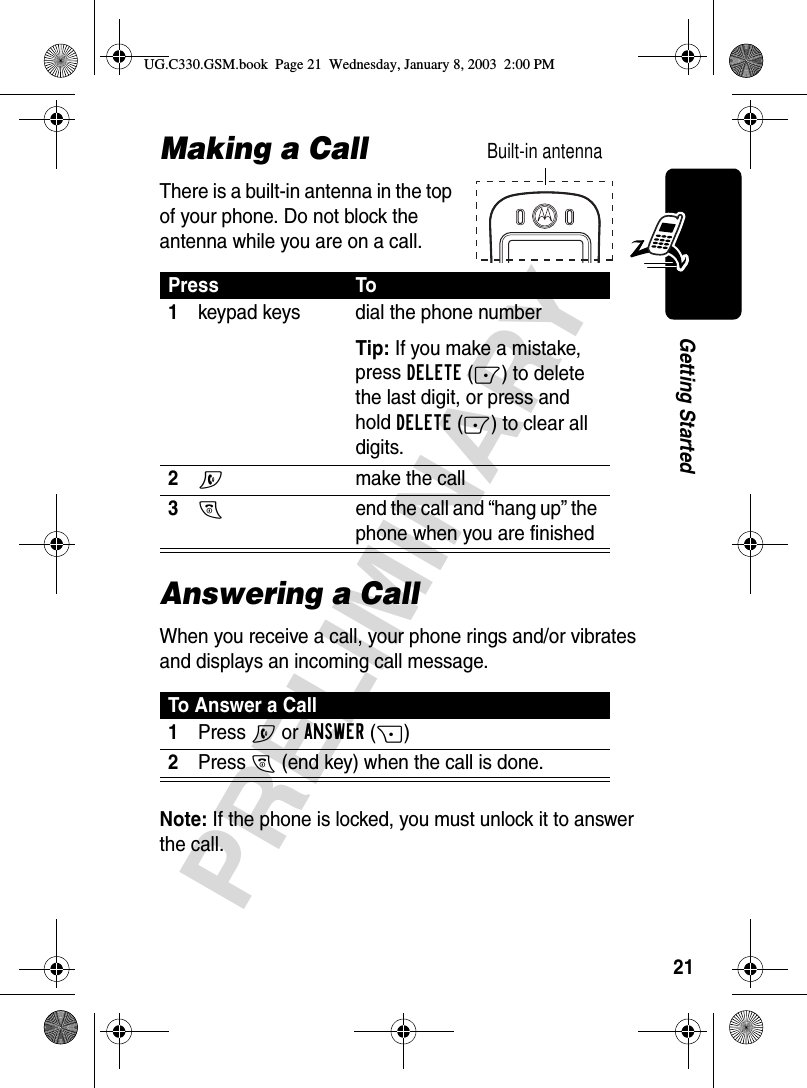 21PRELIMINARYGetting StartedMaking a CallThere is a built-in antenna in the top of your phone. Do not block the antenna while you are on a call.Answering a CallWhen you receive a call, your phone rings and/or vibrates and displays an incoming call message.Note: If the phone is locked, you must unlock it to answer the call.Press To1keypad keys dial the phone numberTip: If you make a mistake, press DELETE(-) to delete the last digit, or press and hold DELETE(-) to clear all digits.2Nmake the call3Oend the call and “hang up” the phone when you are finishedTo Answer a Call1Press N or ANSWER(+)2Press O (end key) when the call is done.Built-in antennaUG.C330.GSM.book  Page 21  Wednesday, January 8, 2003  2:00 PM