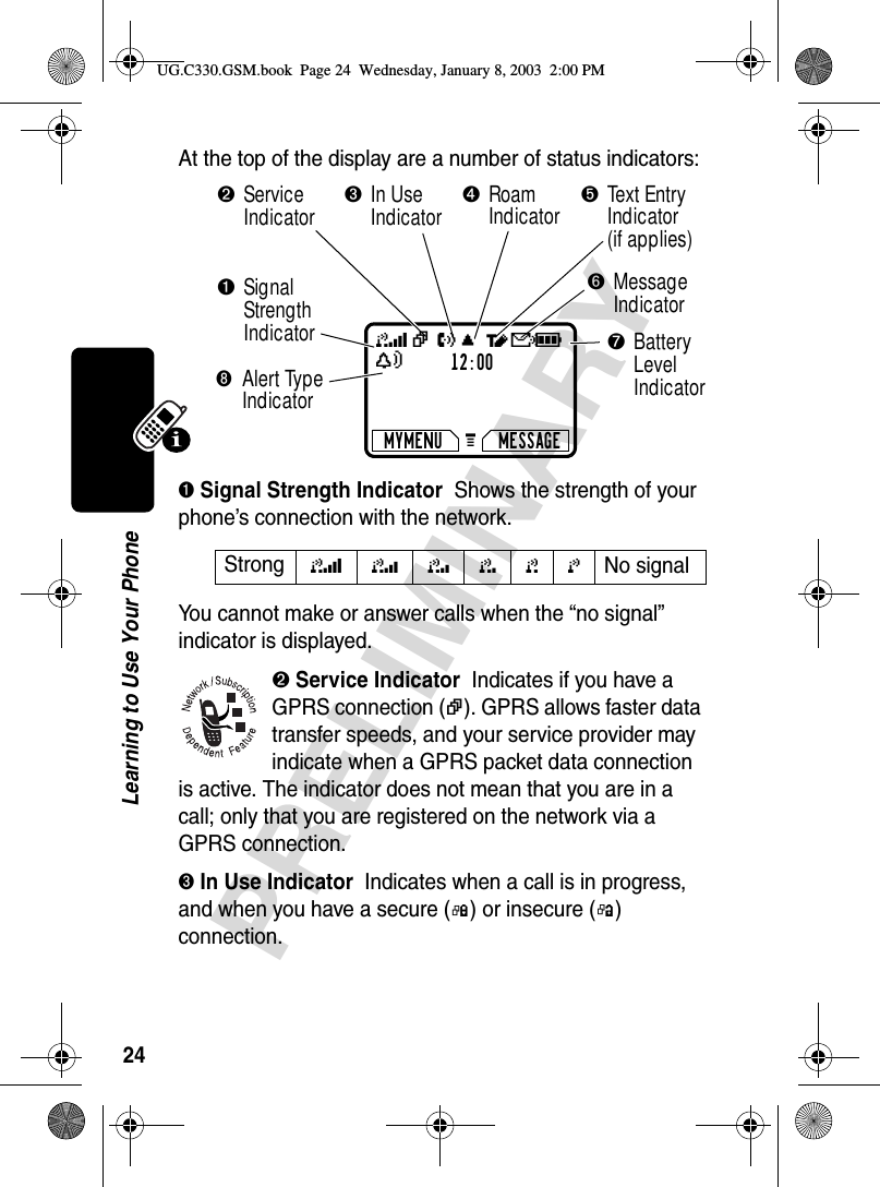 24PRELIMINARYLearning to Use Your PhoneAt the top of the display are a number of status indicators:➊ Signal Strength Indicator  Shows the strength of your phone’s connection with the network.You cannot make or answer calls when the “no signal” indicator is displayed.➋ Service Indicator  Indicates if you have a GPRS connection (|). GPRS allows faster data transfer speeds, and your service provider may indicate when a GPRS packet data connection is active. The indicator does not mean that you are in a call; only that you are registered on the network via a GPRS connection.➌ In Use Indicator  Indicates when a call is in progress, and when you have a secure (G) or insecure (F) connection.Strong 5 4 3 2 1 0 No signal 12:00MYMENU MESSAGE➊SignalStrengthIndicator➐BatteryLevelIndicator➋Service Indicator➌In UseIndicator➎Text Entry Indicator (if applies)➏MessageIndicator➍RoamIndicator➑Alert Type IndicatorG 5| U; tf9YUG.C330.GSM.book  Page 24  Wednesday, January 8, 2003  2:00 PM