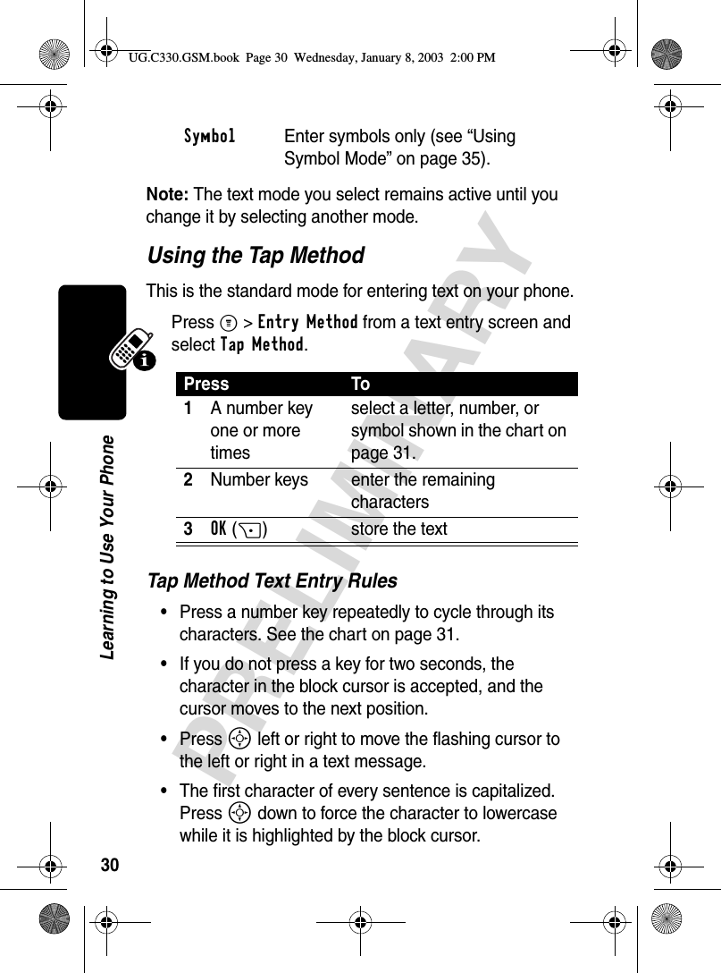 30PRELIMINARYLearning to Use Your PhoneNote: The text mode you select remains active until you change it by selecting another mode.Using the Tap MethodThis is the standard mode for entering text on your phone.Press M&gt;Entry Method from a text entry screen and select Tap Method.Tap Method Text Entry Rules•Press a number key repeatedly to cycle through its characters. See the chart on page 31.•If you do not press a key for two seconds, the character in the block cursor is accepted, and the cursor moves to the next position.•Press S left or right to move the flashing cursor to the left or right in a text message.•The first character of every sentence is capitalized. Press S down to force the character to lowercase while it is highlighted by the block cursor.Symbol  Enter symbols only (see “Using Symbol Mode” on page 35).Press To1A number key one or more timesselect a letter, number, or symbol shown in the chart on page 31.2Number keys enter the remaining characters3OK(+) store the textUG.C330.GSM.book  Page 30  Wednesday, January 8, 2003  2:00 PM