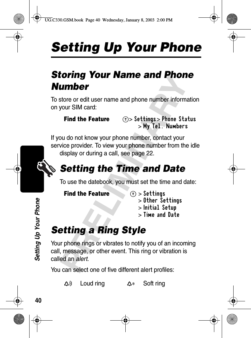 40PRELIMINARYSetting Up Your PhoneSetting Up Your PhoneStoring Your Name and Phone NumberTo store or edit user name and phone number information on your SIM card:If you do not know your phone number, contact your service provider. To view your phone number from the idle display or during a call, see page 22.Setting the Time and DateTo use the datebook, you must set the time and date:Setting a Ring StyleYour phone rings or vibrates to notify you of an incoming call, message, or other event. This ring or vibration is called an alert. You can select one of five different alert profiles:Find the FeatureM&gt;Settings &gt;Phone Status &gt;My Tel. NumbersFind the FeatureM&gt;Settings &gt;Other Settings &gt;Initial Setup &gt;Time and DateY Loud ringX Soft ringUG.C330.GSM.book  Page 40  Wednesday, January 8, 2003  2:00 PM