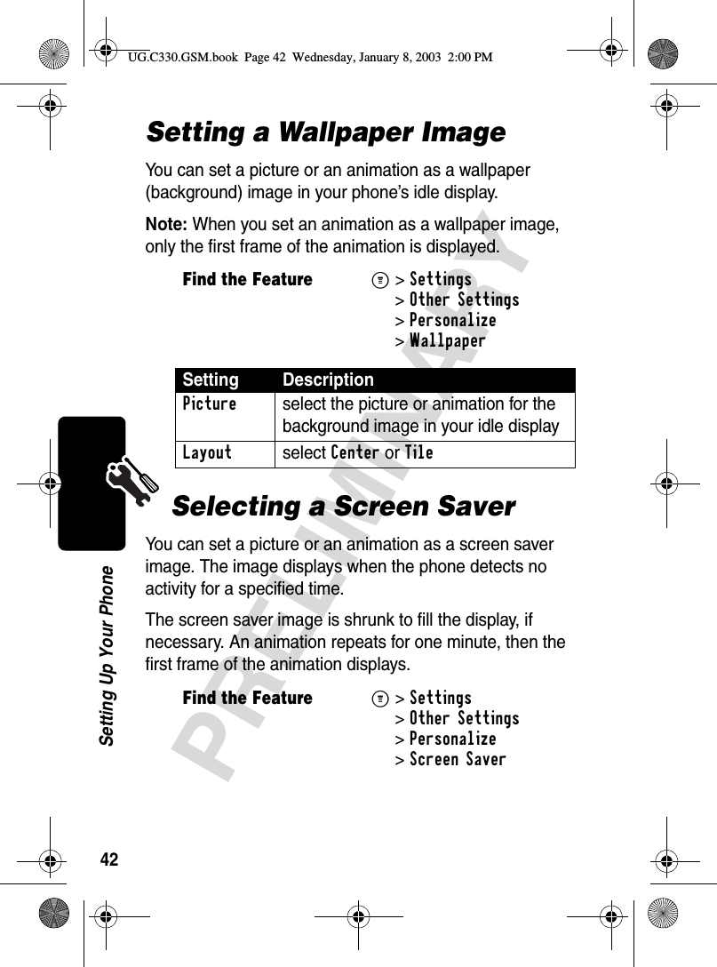 42PRELIMINARYSetting Up Your PhoneSetting a Wallpaper ImageYou can set a picture or an animation as a wallpaper (background) image in your phone’s idle display.Note: When you set an animation as a wallpaper image, only the first frame of the animation is displayed.Selecting a Screen SaverYou can set a picture or an animation as a screen saver image. The image displays when the phone detects no activity for a specified time.The screen saver image is shrunk to fill the display, if necessary. An animation repeats for one minute, then the first frame of the animation displays.Find the FeatureM&gt;Settings &gt;Other Settings &gt;Personalize &gt;WallpaperSetting DescriptionPicture  select the picture or animation for the background image in your idle displayLayout select Center or TileFind the FeatureM&gt;Settings &gt;Other Settings &gt;Personalize &gt;Screen SaverUG.C330.GSM.book  Page 42  Wednesday, January 8, 2003  2:00 PM