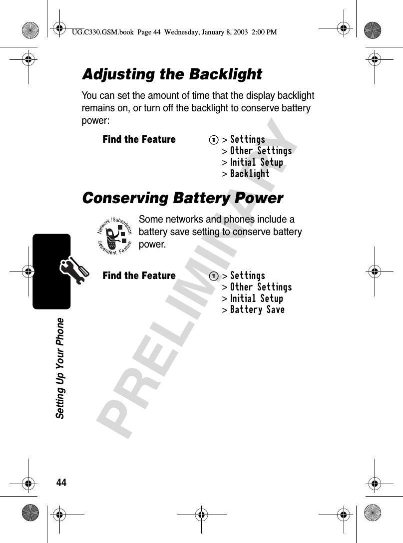 44PRELIMINARYSetting Up Your PhoneAdjusting the BacklightYou can set the amount of time that the display backlight remains on, or turn off the backlight to conserve battery power:Conserving Battery PowerSome networks and phones include a battery save setting to conserve battery power.Find the FeatureM&gt;Settings &gt;Other Settings &gt;Initial Setup &gt;BacklightFind the FeatureM&gt;Settings &gt;Other Settings &gt;Initial Setup &gt;Battery SaveUG.C330.GSM.book  Page 44  Wednesday, January 8, 2003  2:00 PM