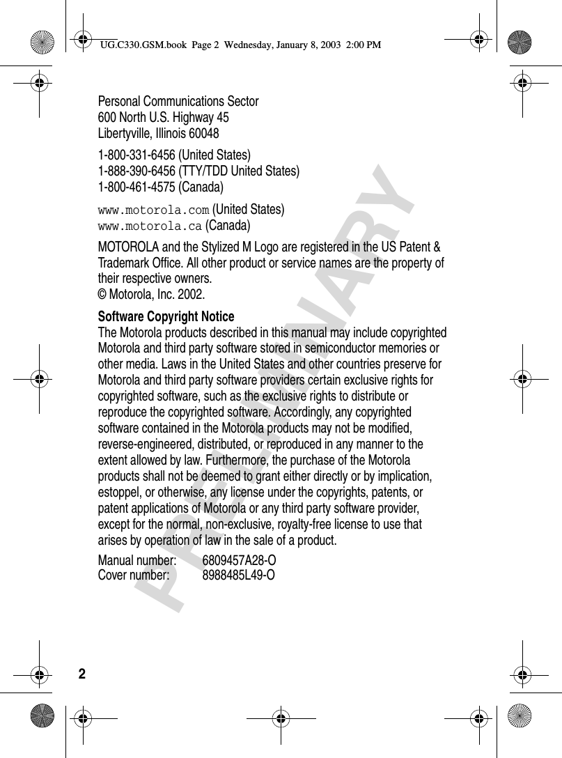 2PRELIMINARYPersonal Communications Sector600 North U.S. Highway 45Libertyville, Illinois 600481-800-331-6456 (United States)1-888-390-6456 (TTY/TDD United States)1-800-461-4575 (Canada)www.motorola.com (United States)www.motorola.ca (Canada)MOTOROLA and the Stylized M Logo are registered in the US Patent &amp; Trademark Office. All other product or service names are the property of their respective owners. © Motorola, Inc. 2002.Software Copyright NoticeThe Motorola products described in this manual may include copyrighted Motorola and third party software stored in semiconductor memories or other media. Laws in the United States and other countries preserve for Motorola and third party software providers certain exclusive rights for copyrighted software, such as the exclusive rights to distribute or reproduce the copyrighted software. Accordingly, any copyrighted software contained in the Motorola products may not be modified, reverse-engineered, distributed, or reproduced in any manner to the extent allowed by law. Furthermore, the purchase of the Motorola products shall not be deemed to grant either directly or by implication, estoppel, or otherwise, any license under the copyrights, patents, or patent applications of Motorola or any third party software provider, except for the normal, non-exclusive, royalty-free license to use that arises by operation of law in the sale of a product.Manual number: 6809457A28-OCover number: 8988485L49-OUG.C330.GSM.book  Page 2  Wednesday, January 8, 2003  2:00 PM