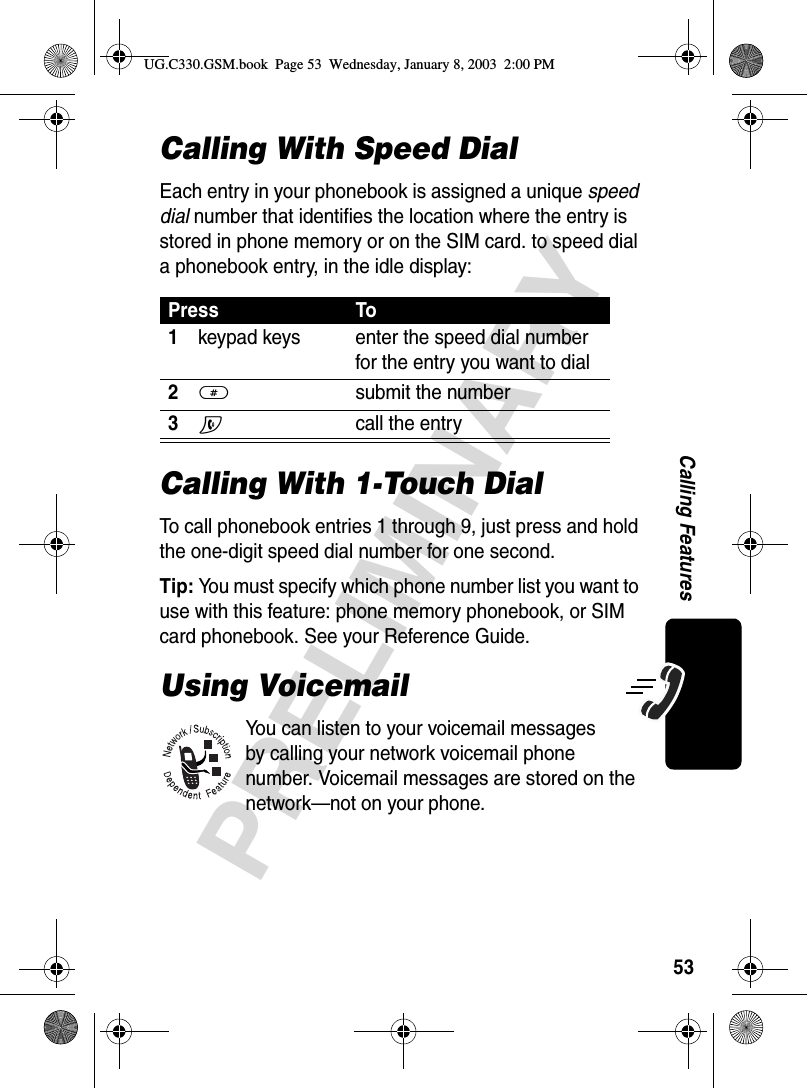 53PRELIMINARYCalling FeaturesCalling With Speed DialEach entry in your phonebook is assigned a unique speed dial number that identifies the location where the entry is stored in phone memory or on the SIM card. to speed dial a phonebook entry, in the idle display:Calling With 1-Touch DialTo call phonebook entries 1 through 9, just press and hold the one-digit speed dial number for one second.Tip: You must specify which phone number list you want to use with this feature: phone memory phonebook, or SIM card phonebook. See your Reference Guide.Using VoicemailYou can listen to your voicemail messages by calling your network voicemail phone number. Voicemail messages are stored on the network—not on your phone.Press To1keypad keys enter the speed dial number for the entry you want to dial2# submit the number3N call the entryUG.C330.GSM.book  Page 53  Wednesday, January 8, 2003  2:00 PM