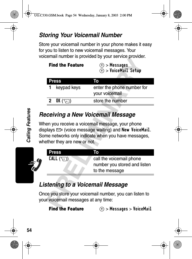 54PRELIMINARYCalling FeaturesStoring Your Voicemail NumberStore your voicemail number in your phone makes it easy for you to listen to new voicemail messages. Your voicemail number is provided by your service provider.Receiving a New Voicemail MessageWhen you receive a voicemail message, your phone displays f (voice message waiting) and New VoiceMail. Some networks only indicate when you have messages, whether they are new or not.Listening to a Voicemail MessageOnce you store your voicemail number, you can listen to your voicemail messages at any time:Find the FeatureM&gt; MessagesM&gt; VoiceMail SetupPress To1keypad keys enter the phone number for your voicemail2OK(+) store the numberPress ToCALL(+) call the voicemail phone number you stored and listen to the messageFind the FeatureM&gt;Messages &gt;VoiceMailUG.C330.GSM.book  Page 54  Wednesday, January 8, 2003  2:00 PM