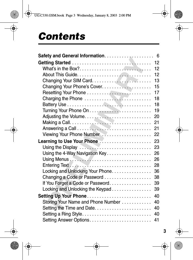 3PRELIMINARYContentsSafety and General Information. . . . . . . . . . . . . . . . . . . .   6Getting Started . . . . . . . . . . . . . . . . . . . . . . . . . . . . . . . .   12What’s in the Box?. . . . . . . . . . . . . . . . . . . . . . . . . . . . .   12About This Guide. . . . . . . . . . . . . . . . . . . . . . . . . . . . . .   12Changing Your SIM Card. . . . . . . . . . . . . . . . . . . . . . . .   13Changing Your Phone’s Cover. . . . . . . . . . . . . . . . . . . .   15Resetting Your Phone . . . . . . . . . . . . . . . . . . . . . . . . . .   17Charging the Phone  . . . . . . . . . . . . . . . . . . . . . . . . . . .   18Battery Use . . . . . . . . . . . . . . . . . . . . . . . . . . . . . . . . . .   18Turning Your Phone On . . . . . . . . . . . . . . . . . . . . . . . . .   19Adjusting the Volume. . . . . . . . . . . . . . . . . . . . . . . . . . .   20Making a Call. . . . . . . . . . . . . . . . . . . . . . . . . . . . . . . . .   21Answering a Call . . . . . . . . . . . . . . . . . . . . . . . . . . . . . .   21Viewing Your Phone Number  . . . . . . . . . . . . . . . . . . . .   22Learning to Use Your Phone . . . . . . . . . . . . . . . . . . . . .   23Using the Display  . . . . . . . . . . . . . . . . . . . . . . . . . . . . .   23Using the 4-Way Navigation Key . . . . . . . . . . . . . . . . . .   26Using Menus . . . . . . . . . . . . . . . . . . . . . . . . . . . . . . . . .   26Entering Text . . . . . . . . . . . . . . . . . . . . . . . . . . . . . . . . .   28Locking and Unlocking Your Phone. . . . . . . . . . . . . . . .   36Changing a Code or Password . . . . . . . . . . . . . . . . . . .   38If You Forget a Code or Password. . . . . . . . . . . . . . . . .   39Locking and Unlocking the Keypad . . . . . . . . . . . . . . . .   39Setting Up Your Phone. . . . . . . . . . . . . . . . . . . . . . . . . .   40Storing Your Name and Phone Number . . . . . . . . . . . .   40Setting the Time and Date. . . . . . . . . . . . . . . . . . . . . . .   40Setting a Ring Style. . . . . . . . . . . . . . . . . . . . . . . . . . . .   40Setting Answer Options. . . . . . . . . . . . . . . . . . . . . . . . .   41UG.C330.GSM.book  Page 3  Wednesday, January 8, 2003  2:00 PM