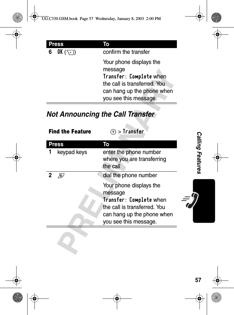 57PRELIMINARYCalling FeaturesNot Announcing the Call Transfer6OK(+) confirm the transferYour phone displays the message Transfer: Complete when the call is transferred. You can hang up the phone when you see this message.Find the FeatureM&gt; TransferPress To1keypad keys enter the phone number where you are transferring the call2N  dial the phone numberYour phone displays the message Transfer: Complete when the call is transferred. You can hang up the phone when you see this message.Press ToUG.C330.GSM.book  Page 57  Wednesday, January 8, 2003  2:00 PM