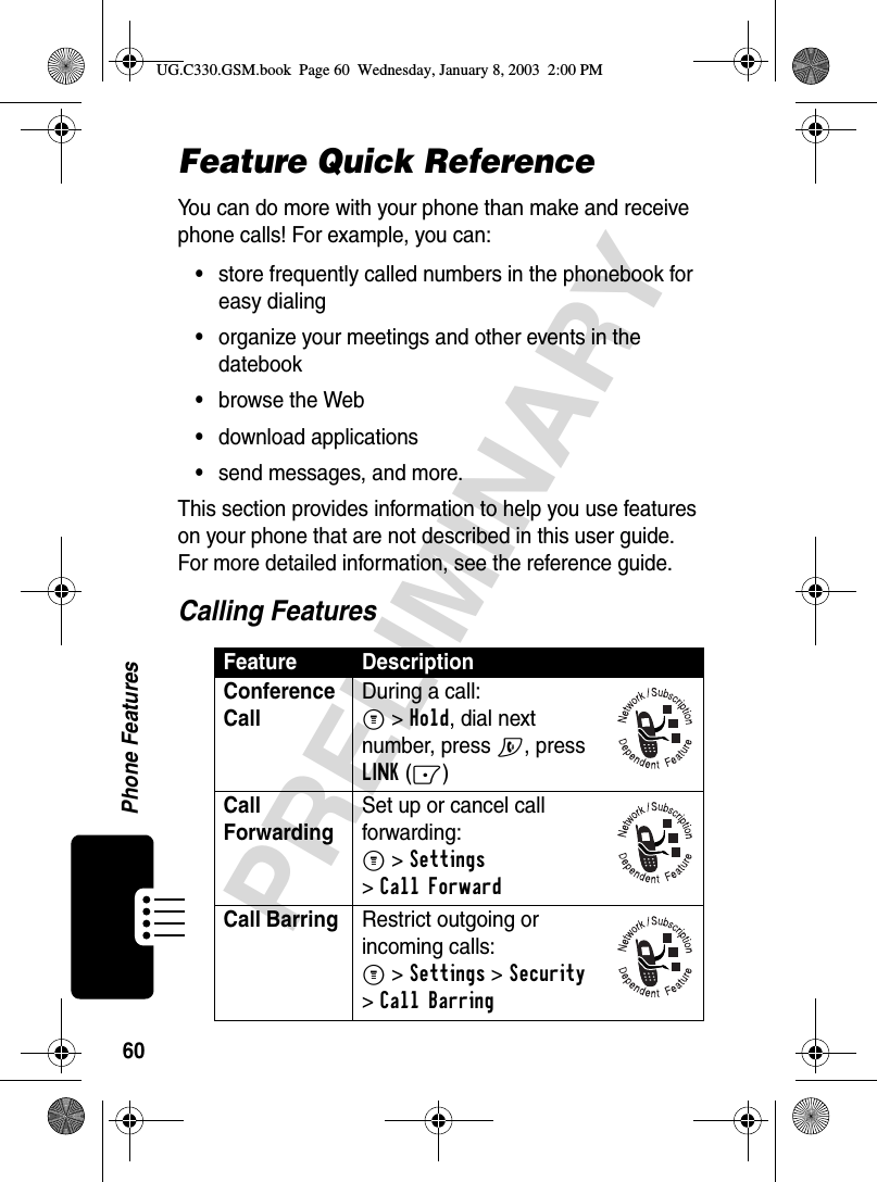 60Phone FeaturesPRELIMINARYFeature Quick ReferenceYou can do more with your phone than make and receive phone calls! For example, you can:•store frequently called numbers in the phonebook for easy dialing•organize your meetings and other events in the datebook•browse the Web•download applications•send messages, and more.This section provides information to help you use features on your phone that are not described in this user guide. For more detailed information, see the reference guide.Calling FeaturesFeature DescriptionConference Call During a call:M&gt;Hold, dial next number, press N, press LINK(-)Call Forwarding Set up or cancel call forwarding:M &gt;Settings &gt;Call ForwardCall Barring Restrict outgoing or incoming calls:M &gt;Settings &gt;Security &gt;Call BarringUG.C330.GSM.book  Page 60  Wednesday, January 8, 2003  2:00 PM