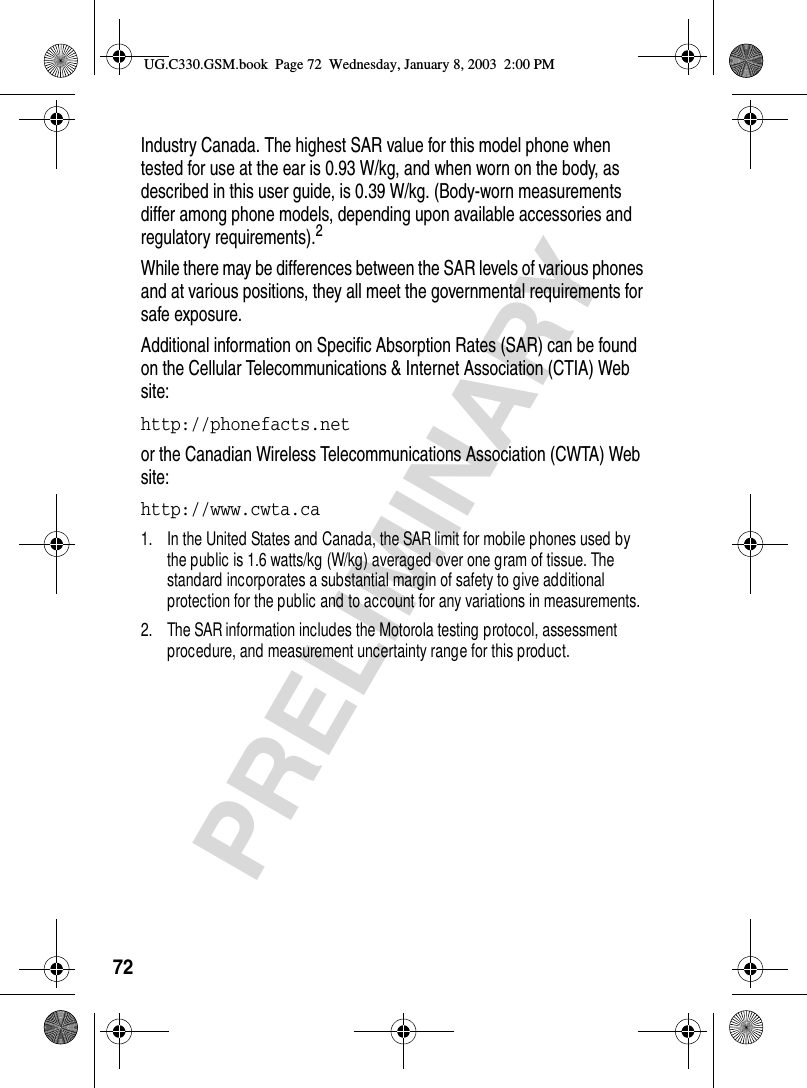 72PRELIMINARYIndustry Canada. The highest SAR value for this model phone when tested for use at the ear is 0.93 W/kg, and when worn on the body, as described in this user guide, is 0.39 W/kg. (Body-worn measurements differ among phone models, depending upon available accessories and regulatory requirements).2While there may be differences between the SAR levels of various phones and at various positions, they all meet the governmental requirements for safe exposure.Additional information on Specific Absorption Rates (SAR) can be found on the Cellular Telecommunications &amp; Internet Association (CTIA) Web site:http://phonefacts.net or the Canadian Wireless Telecommunications Association (CWTA) Web site: http://www.cwta.ca 1. In the United States and Canada, the SAR limit for mobile phones used by the public is 1.6 watts/kg (W/kg) averaged over one gram of tissue. The standard incorporates a substantial margin of safety to give additional protection for the public and to account for any variations in measurements.2. The SAR information includes the Motorola testing protocol, assessment procedure, and measurement uncertainty range for this product.UG.C330.GSM.book  Page 72  Wednesday, January 8, 2003  2:00 PM