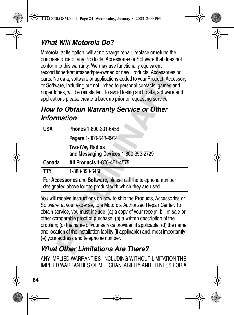 84PRELIMINARYWhat Will Motorola Do?Motorola, at its option, will at no charge repair, replace or refund the purchase price of any Products, Accessories or Software that does not conform to this warranty. We may use functionally equivalent reconditioned/refurbished/pre-owned or new Products, Accessories or parts. No data, software or applications added to your Product, Accessory or Software, including but not limited to personal contacts, games and ringer tones, will be reinstalled. To avoid losing such data, software and applications please create a back up prior to requesting service.How to Obtain Warranty Service or Other InformationYou will receive instructions on how to ship the Products, Accessories or Software, at your expense, to a Motorola Authorized Repair Center. To obtain service, you must include: (a) a copy of your receipt, bill of sale or other comparable proof of purchase; (b) a written description of the problem; (c) the name of your service provider, if applicable; (d) the name and location of the installation facility (if applicable) and, most importantly; (e) your address and telephone number.What Other Limitations Are There?ANY IMPLIED WARRANTIES, INCLUDING WITHOUT LIMITATION THE IMPLIED WARRANTIES OF MERCHANTABILITY AND FITNESS FOR A USA Phones 1-800-331-6456Pagers 1-800-548-9954Two-Way Radiosand Messaging Devices 1-800-353-2729Canada All Products 1-800-461-4575TTY 1-888-390-6456For Accessories and Software, please call the telephone number designated above for the product with which they are used.UG.C330.GSM.book  Page 84  Wednesday, January 8, 2003  2:00 PM