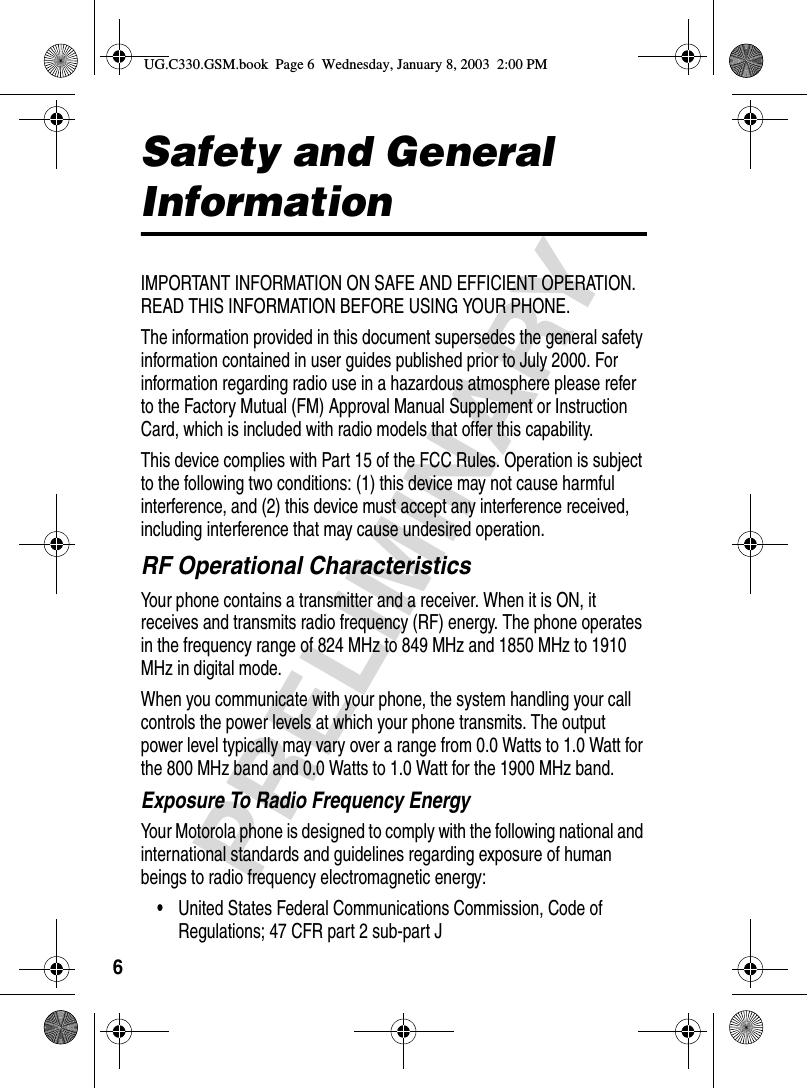 6PRELIMINARYSafety and General InformationIMPORTANT INFORMATION ON SAFE AND EFFICIENT OPERATION. READ THIS INFORMATION BEFORE USING YOUR PHONE.The information provided in this document supersedes the general safety information contained in user guides published prior to July 2000. For information regarding radio use in a hazardous atmosphere please refer to the Factory Mutual (FM) Approval Manual Supplement or Instruction Card, which is included with radio models that offer this capability.This device complies with Part 15 of the FCC Rules. Operation is subject to the following two conditions: (1) this device may not cause harmful interference, and (2) this device must accept any interference received, including interference that may cause undesired operation.RF Operational CharacteristicsYour phone contains a transmitter and a receiver. When it is ON, it receives and transmits radio frequency (RF) energy. The phone operates in the frequency range of 824 MHz to 849 MHz and 1850 MHz to 1910 MHz in digital mode. When you communicate with your phone, the system handling your call controls the power levels at which your phone transmits. The output power level typically may vary over a range from 0.0 Watts to 1.0 Watt for the 800 MHz band and 0.0 Watts to 1.0 Watt for the 1900 MHz band.Exposure To Radio Frequency EnergyYour Motorola phone is designed to comply with the following national and international standards and guidelines regarding exposure of human beings to radio frequency electromagnetic energy:•United States Federal Communications Commission, Code of Regulations; 47 CFR part 2 sub-part JUG.C330.GSM.book  Page 6  Wednesday, January 8, 2003  2:00 PM