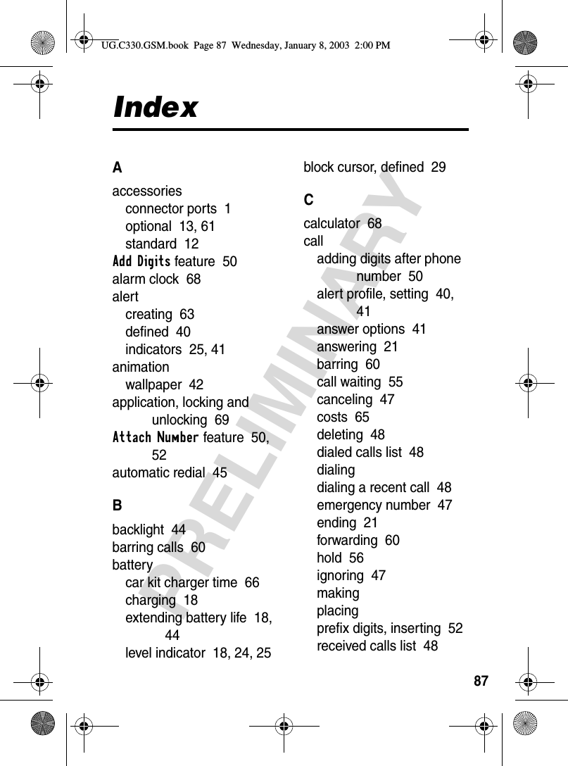 87PRELIMINARYIndexAaccessoriesconnector ports  1optional  13, 61standard  12Add Digits feature  50alarm clock  68alertcreating  63defined  40indicators  25, 41animationwallpaper  42application, locking and unlocking  69Attach Number feature  50, 52automatic redial  45Bbacklight  44barring calls  60batterycar kit charger time  66charging  18extending battery life  18, 44level indicator  18, 24, 25block cursor, defined  29Ccalculator  68calladding digits after phone number  50alert profile, setting  40, 41answer options  41answering  21barring  60call waiting  55canceling  47costs  65deleting  48dialed calls list  48dialingdialing a recent call  48emergency number  47ending  21forwarding  60hold  56ignoring  47makingplacingprefix digits, inserting  52received calls list  48UG.C330.GSM.book  Page 87  Wednesday, January 8, 2003  2:00 PM