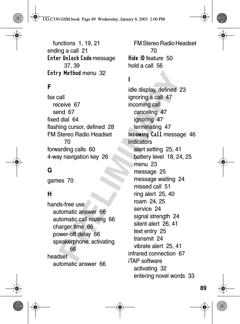 89PRELIMINARYfunctions  1, 19, 21ending a call  21Enter Unlock Code message  37, 39Entry Method menu  32Ffax callreceive  67send  67fixed dial  64flashing cursor, defined  28FM Stereo Radio Headset  70forwarding calls  604-way navigation key  26Ggames  70Hhands-free useautomatic answer  66automatic call routing  66charger time  66power-off delay  66speakerphone, activating  66headsetautomatic answer  66FM Stereo Radio Headset  70Hide ID feature  50hold a call  56Iidle display, defined  23ignoring a call  47incoming callcanceling  47ignoring  47terminating  47Incoming Call message  46indicatorsalert setting  25, 41battery level  18, 24, 25menu  23message  25message waiting  24missed call  51ring alert  25, 40roam  24, 25service  24signal strength  24silent alert  26, 41text entry  25transmit  24vibrate alert  25, 41infrared connection  67iTAP softwareactivating  32entering novel words  33UG.C330.GSM.book  Page 89  Wednesday, January 8, 2003  2:00 PM