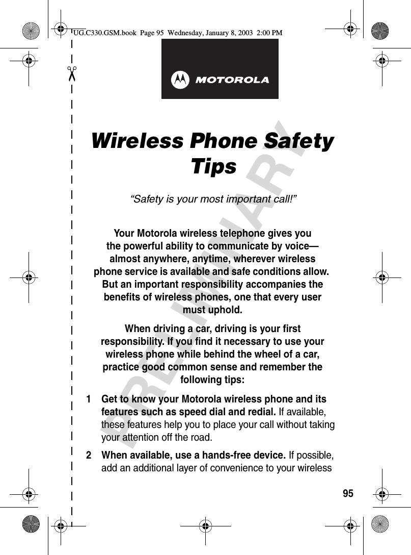 ✂PRELIMINARY95art# 020827-O.epsWireless Phone Safety Tips“Safety is your most important call!”Your Motorola wireless telephone gives youthe powerful ability to communicate by voice—almost anywhere, anytime, wherever wirelessphone service is available and safe conditions allow. But an important responsibility accompanies the benefits of wireless phones, one that every user must uphold. When driving a car, driving is your firstresponsibility. If you find it necessary to use your wireless phone while behind the wheel of a car, practice good common sense and remember the following tips:1 Get to know your Motorola wireless phone and its features such as speed dial and redial. If available, these features help you to place your call without taking your attention off the road.2 When available, use a hands-free device. If possible, add an additional layer of convenience to your wireless UG.C330.GSM.book  Page 95  Wednesday, January 8, 2003  2:00 PM