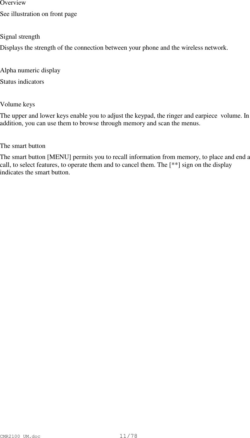 CMR2100 UM.doc11/78OverviewSee illustration on front pageSignal strengthDisplays the strength of the connection between your phone and the wireless network.Alpha numeric displayStatus indicatorsVolume keysThe upper and lower keys enable you to adjust the keypad, the ringer and earpiece  volume. Inaddition, you can use them to browse through memory and scan the menus.The smart buttonThe smart button [MENU] permits you to recall information from memory, to place and end acall, to select features, to operate them and to cancel them. The [**] sign on the displayindicates the smart button.