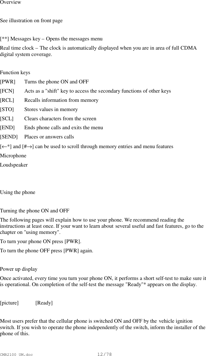 CMR2100 UM.doc12/78OverviewSee illustration on front page[**] Messages key – Opens the messages menuReal time clock – The clock is automatically displayed when you are in area of full CDMAdigital system coverage.Function keys[PWR] Turns the phone ON and OFF[FCN] Acts as a &quot;shift&quot; key to access the secondary functions of other keys[RCL] Recalls information from memory[STO] Stores values in memory[SCL] Clears characters from the screen[END] Ends phone calls and exits the menu[SEND] Places or answers calls[←*] and [#→] can be used to scroll through memory entries and menu featuresMicrophoneLoudspeakerUsing the phoneTurning the phone ON and OFFThe following pages will explain how to use your phone. We recommend reading theinstructions at least once. If your want to learn about several useful and fast features, go to thechapter on &quot;using memory&quot;.To turn your phone ON press [PWR].To turn the phone OFF press [PWR] again.Power up displayOnce activated, every time you turn your phone ON, it performs a short self-test to make sure itis operational. On completion of the self-test the message &quot;Ready&quot;* appears on the display.[picture] [Ready]Most users prefer that the cellular phone is switched ON and OFF by the vehicle ignitionswitch. If you wish to operate the phone independently of the switch, inform the installer of thephone of this.