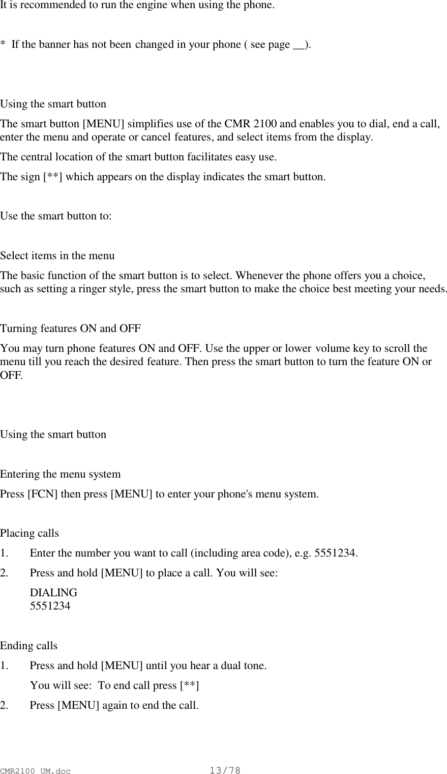 CMR2100 UM.doc13/78It is recommended to run the engine when using the phone.*  If the banner has not been changed in your phone ( see page __).Using the smart buttonThe smart button [MENU] simplifies use of the CMR 2100 and enables you to dial, end a call,enter the menu and operate or cancel features, and select items from the display.The central location of the smart button facilitates easy use.The sign [**] which appears on the display indicates the smart button.Use the smart button to:Select items in the menuThe basic function of the smart button is to select. Whenever the phone offers you a choice,such as setting a ringer style, press the smart button to make the choice best meeting your needs.Turning features ON and OFFYou may turn phone features ON and OFF. Use the upper or lower volume key to scroll themenu till you reach the desired feature. Then press the smart button to turn the feature ON orOFF.Using the smart buttonEntering the menu systemPress [FCN] then press [MENU] to enter your phone&apos;s menu system.Placing calls1. Enter the number you want to call (including area code), e.g. 5551234.2. Press and hold [MENU] to place a call. You will see: DIALING 5551234Ending calls1. Press and hold [MENU] until you hear a dual tone. You will see:  To end call press [**]2. Press [MENU] again to end the call.