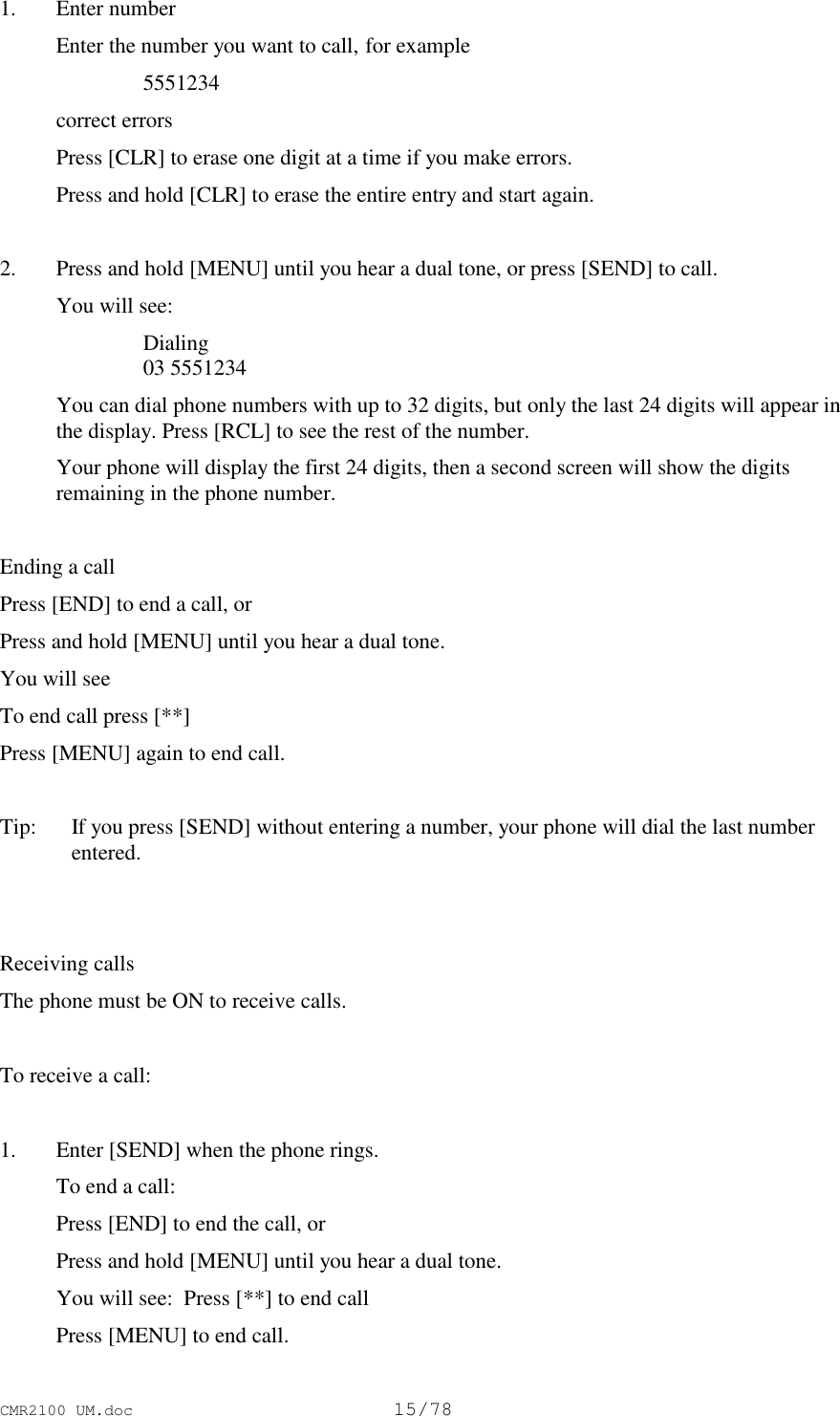 CMR2100 UM.doc15/781. Enter number Enter the number you want to call, for example 5551234 correct errors Press [CLR] to erase one digit at a time if you make errors. Press and hold [CLR] to erase the entire entry and start again. 2. Press and hold [MENU] until you hear a dual tone, or press [SEND] to call. You will see: Dialing 03 5551234 You can dial phone numbers with up to 32 digits, but only the last 24 digits will appear inthe display. Press [RCL] to see the rest of the number. Your phone will display the first 24 digits, then a second screen will show the digitsremaining in the phone number.Ending a callPress [END] to end a call, orPress and hold [MENU] until you hear a dual tone.You will seeTo end call press [**]Press [MENU] again to end call.Tip:   If you press [SEND] without entering a number, your phone will dial the last numberentered.Receiving callsThe phone must be ON to receive calls.To receive a call:1. Enter [SEND] when the phone rings. To end a call: Press [END] to end the call, or Press and hold [MENU] until you hear a dual tone. You will see:  Press [**] to end call Press [MENU] to end call.