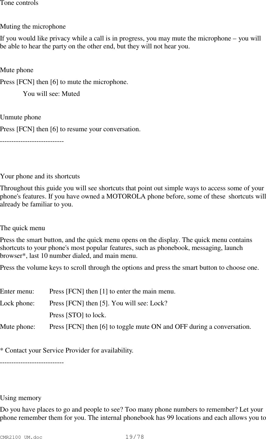 CMR2100 UM.doc19/78Tone controlsMuting the microphoneIf you would like privacy while a call is in progress, you may mute the microphone – you willbe able to hear the party on the other end, but they will not hear you.Mute phonePress [FCN] then [6] to mute the microphone.You will see: MutedUnmute phonePress [FCN] then [6] to resume your conversation.----------------------------Your phone and its shortcutsThroughout this guide you will see shortcuts that point out simple ways to access some of yourphone&apos;s features. If you have owned a MOTOROLA phone before, some of these  shortcuts willalready be familiar to you.The quick menuPress the smart button, and the quick menu opens on the display. The quick menu containsshortcuts to your phone&apos;s most popular features, such as phonebook, messaging, launchbrowser*, last 10 number dialed, and main menu.Press the volume keys to scroll through the options and press the smart button to choose one.Enter menu: Press [FCN] then [1] to enter the main menu.Lock phone: Press [FCN] then [5]. You will see: Lock?Press [STO] to lock.Mute phone: Press [FCN] then [6] to toggle mute ON and OFF during a conversation.* Contact your Service Provider for availability.----------------------------Using memoryDo you have places to go and people to see? Too many phone numbers to remember? Let yourphone remember them for you. The internal phonebook has 99 locations and each allows you to