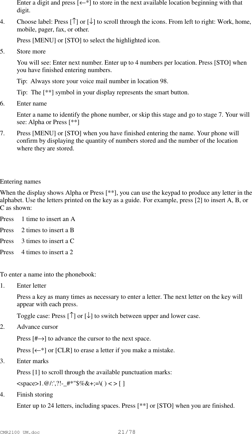 CMR2100 UM.doc21/78 Enter a digit and press [←*] to store in the next available location beginning with thatdigit.4. Choose label: Press [↑] or [↓] to scroll through the icons. From left to right: Work, home,mobile, pager, fax, or other. Press [MENU] or [STO] to select the highlighted icon.5. Store more You will see: Enter next number. Enter up to 4 numbers per location. Press [STO] whenyou have finished entering numbers.Tip:  Always store your voice mail number in location 98.Tip:  The [**] symbol in your display represents the smart button.6. Enter name Enter a name to identify the phone number, or skip this stage and go to stage 7. Your willsee: Alpha or Press [**]7. Press [MENU] or [STO] when you have finished entering the name. Your phone willconfirm by displaying the quantity of numbers stored and the number of the locationwhere they are stored.Entering namesWhen the display shows Alpha or Press [**], you can use the keypad to produce any letter in thealphabet. Use the letters printed on the key as a guide. For example, press [2] to insert A, B, orC as shown:Press 1 time to insert an APress 2 times to insert a BPress 3 times to insert a CPress 4 times to insert a 2To enter a name into the phonebook:1. Enter letter Press a key as many times as necessary to enter a letter. The next letter on the key willappear with each press. Toggle case: Press [↑] or [↓] to switch between upper and lower case.2. Advance cursor Press [#→] to advance the cursor to the next space. Press [←*] or [CLR] to erase a letter if you make a mistake.3. Enter marks Press [1] to scroll through the available punctuation marks: &lt;space&gt;1.@/:&apos;,?!-_#*&quot;$%&amp;+;=\( ) &lt; &gt; [ ]4. Finish storing Enter up to 24 letters, including spaces. Press [**] or [STO] when you are finished.
