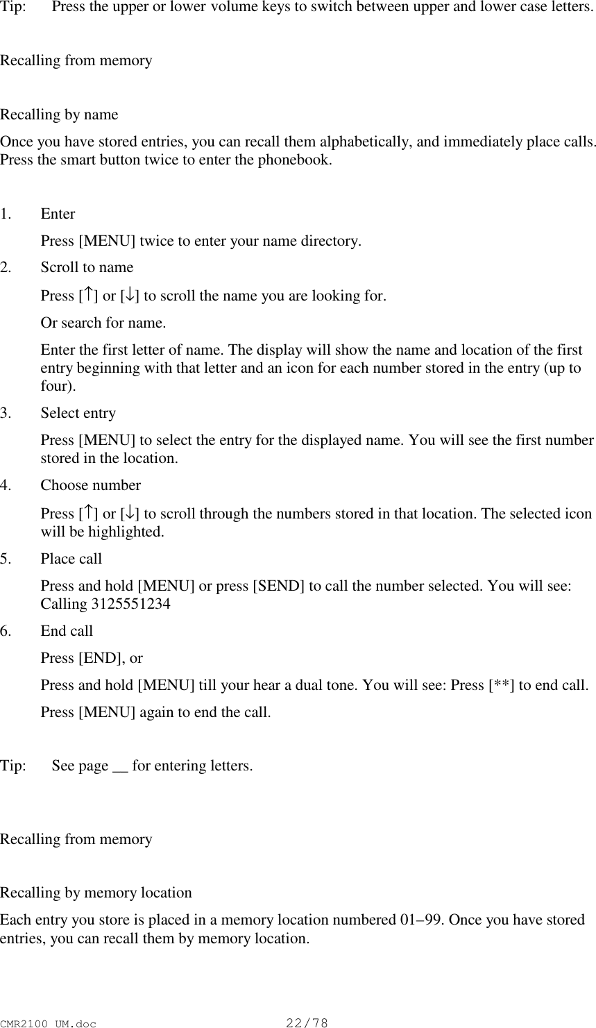 CMR2100 UM.doc22/78Tip:   Press the upper or lower volume keys to switch between upper and lower case letters.Recalling from memoryRecalling by nameOnce you have stored entries, you can recall them alphabetically, and immediately place calls.Press the smart button twice to enter the phonebook.1. Enter Press [MENU] twice to enter your name directory.2. Scroll to name Press [↑] or [↓] to scroll the name you are looking for. Or search for name. Enter the first letter of name. The display will show the name and location of the firstentry beginning with that letter and an icon for each number stored in the entry (up tofour).3. Select entry Press [MENU] to select the entry for the displayed name. You will see the first numberstored in the location.4. Choose number Press [↑] or [↓] to scroll through the numbers stored in that location. The selected iconwill be highlighted.5. Place call Press and hold [MENU] or press [SEND] to call the number selected. You will see:Calling 31255512346. End call Press [END], or Press and hold [MENU] till your hear a dual tone. You will see: Press [**] to end call. Press [MENU] again to end the call. Tip:   See page __ for entering letters.Recalling from memoryRecalling by memory locationEach entry you store is placed in a memory location numbered 01–99. Once you have storedentries, you can recall them by memory location.