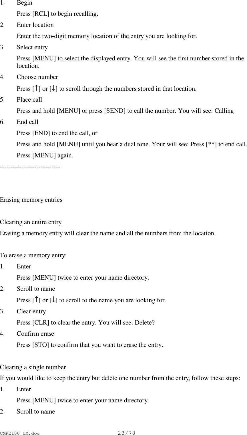 CMR2100 UM.doc23/781. Begin Press [RCL] to begin recalling.2. Enter location Enter the two-digit memory location of the entry you are looking for.3. Select entry Press [MENU] to select the displayed entry. You will see the first number stored in thelocation.4. Choose number Press [↑] or [↓] to scroll through the numbers stored in that location.5. Place call Press and hold [MENU] or press [SEND] to call the number. You will see: Calling6. End call Press [END] to end the call, or Press and hold [MENU] until you hear a dual tone. Your will see: Press [**] to end call. Press [MENU] again.----------------------------Erasing memory entriesClearing an entire entryErasing a memory entry will clear the name and all the numbers from the location.To erase a memory entry:1. Enter Press [MENU] twice to enter your name directory.2. Scroll to name Press [↑] or [↓] to scroll to the name you are looking for.3. Clear entry Press [CLR] to clear the entry. You will see: Delete?4. Confirm erase Press [STO] to confirm that you want to erase the entry.Clearing a single numberIf you would like to keep the entry but delete one number from the entry, follow these steps:1. Enter Press [MENU] twice to enter your name directory.2. Scroll to name