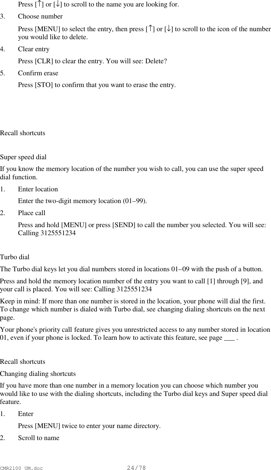 CMR2100 UM.doc24/78 Press [↑] or [↓] to scroll to the name you are looking for.3. Choose number Press [MENU] to select the entry, then press [↑] or [↓] to scroll to the icon of the numberyou would like to delete.4. Clear entry Press [CLR] to clear the entry. You will see: Delete?5. Confirm erase Press [STO] to confirm that you want to erase the entry.Recall shortcutsSuper speed dialIf you know the memory location of the number you wish to call, you can use the super speeddial function.1. Enter location Enter the two-digit memory location (01–99).2. Place call Press and hold [MENU] or press [SEND] to call the number you selected. You will see:Calling 3125551234Turbo dialThe Turbo dial keys let you dial numbers stored in locations 01–09 with the push of a button.Press and hold the memory location number of the entry you want to call [1] through [9], andyour call is placed. You will see: Calling 3125551234Keep in mind: If more than one number is stored in the location, your phone will dial the first.To change which number is dialed with Turbo dial, see changing dialing shortcuts on the nextpage.Your phone&apos;s priority call feature gives you unrestricted access to any number stored in location01, even if your phone is locked. To learn how to activate this feature, see page ___ .Recall shortcutsChanging dialing shortcutsIf you have more than one number in a memory location you can choose which number youwould like to use with the dialing shortcuts, including the Turbo dial keys and Super speed dialfeature.1. Enter Press [MENU] twice to enter your name directory.2. Scroll to name
