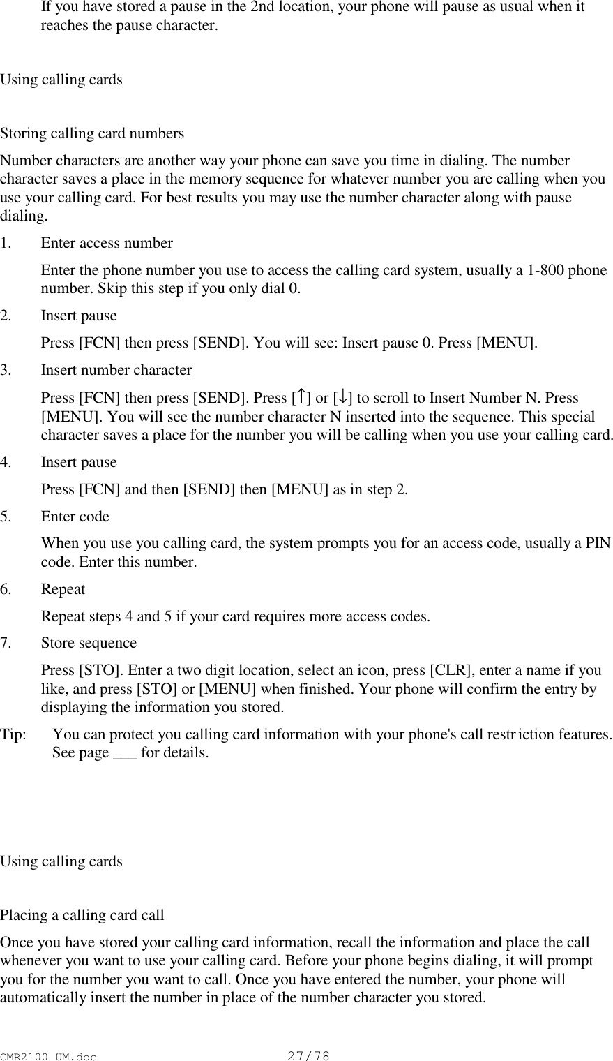 CMR2100 UM.doc27/78 If you have stored a pause in the 2nd location, your phone will pause as usual when itreaches the pause character.Using calling cardsStoring calling card numbersNumber characters are another way your phone can save you time in dialing. The numbercharacter saves a place in the memory sequence for whatever number you are calling when youuse your calling card. For best results you may use the number character along with pausedialing.1. Enter access number Enter the phone number you use to access the calling card system, usually a 1-800 phonenumber. Skip this step if you only dial 0.2. Insert pause Press [FCN] then press [SEND]. You will see: Insert pause 0. Press [MENU].3. Insert number character Press [FCN] then press [SEND]. Press [↑] or [↓] to scroll to Insert Number N. Press[MENU]. You will see the number character N inserted into the sequence. This specialcharacter saves a place for the number you will be calling when you use your calling card.4. Insert pause Press [FCN] and then [SEND] then [MENU] as in step 2.5. Enter code When you use you calling card, the system prompts you for an access code, usually a PINcode. Enter this number.6. Repeat Repeat steps 4 and 5 if your card requires more access codes.7. Store sequence Press [STO]. Enter a two digit location, select an icon, press [CLR], enter a name if youlike, and press [STO] or [MENU] when finished. Your phone will confirm the entry bydisplaying the information you stored.Tip:   You can protect you calling card information with your phone&apos;s call restriction features.See page ___ for details.Using calling cardsPlacing a calling card callOnce you have stored your calling card information, recall the information and place the callwhenever you want to use your calling card. Before your phone begins dialing, it will promptyou for the number you want to call. Once you have entered the number, your phone willautomatically insert the number in place of the number character you stored.