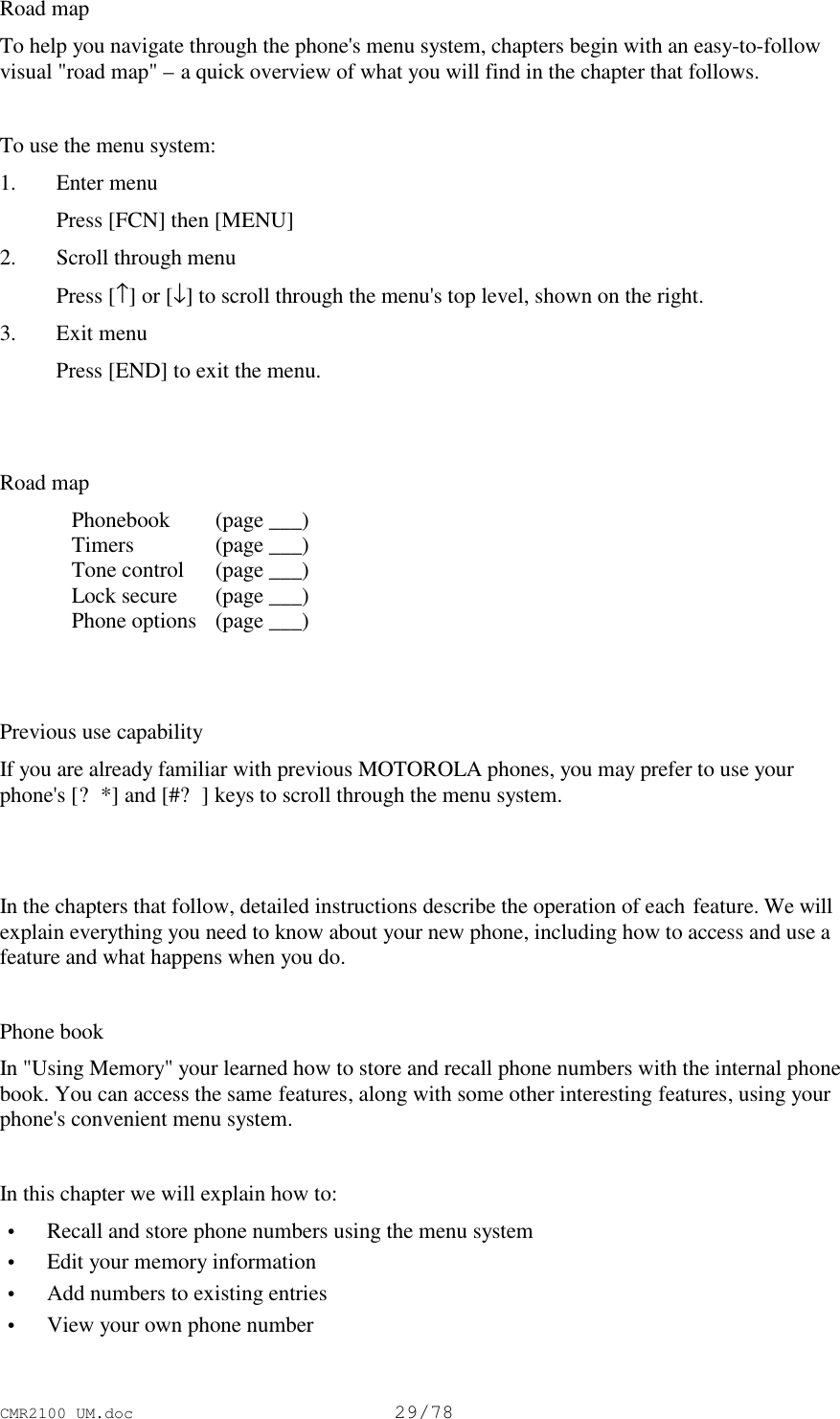 CMR2100 UM.doc29/78Road mapTo help you navigate through the phone&apos;s menu system, chapters begin with an easy-to-followvisual &quot;road map&quot; – a quick overview of what you will find in the chapter that follows.To use the menu system:1. Enter menu Press [FCN] then [MENU]2. Scroll through menu Press [↑] or [↓] to scroll through the menu&apos;s top level, shown on the right.3. Exit menu Press [END] to exit the menu.Road mapPhonebook  (page ___)Timers  (page ___)Tone control  (page ___)Lock secure  (page ___)Phone options  (page ___)Previous use capabilityIf you are already familiar with previous MOTOROLA phones, you may prefer to use yourphone&apos;s [?*] and [#?] keys to scroll through the menu system.In the chapters that follow, detailed instructions describe the operation of each feature. We willexplain everything you need to know about your new phone, including how to access and use afeature and what happens when you do.Phone bookIn &quot;Using Memory&quot; your learned how to store and recall phone numbers with the internal phonebook. You can access the same features, along with some other interesting features, using yourphone&apos;s convenient menu system.In this chapter we will explain how to: • Recall and store phone numbers using the menu system • Edit your memory information • Add numbers to existing entries • View your own phone number