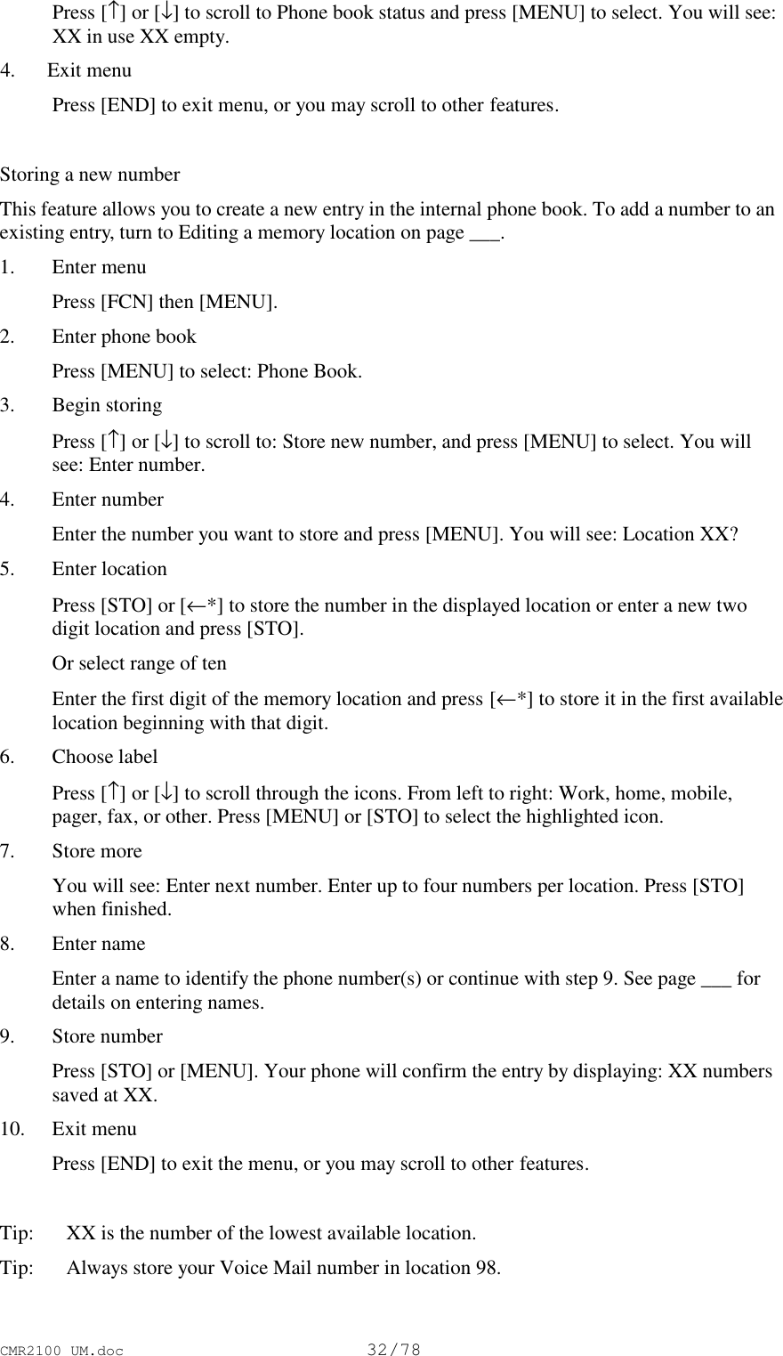 CMR2100 UM.doc32/78 Press [↑] or [↓] to scroll to Phone book status and press [MENU] to select. You will see:XX in use XX empty. 4. Exit menu Press [END] to exit menu, or you may scroll to other features. Storing a new numberThis feature allows you to create a new entry in the internal phone book. To add a number to anexisting entry, turn to Editing a memory location on page ___.1. Enter menu Press [FCN] then [MENU].2. Enter phone book Press [MENU] to select: Phone Book.3. Begin storing Press [↑] or [↓] to scroll to: Store new number, and press [MENU] to select. You willsee: Enter number.4. Enter number Enter the number you want to store and press [MENU]. You will see: Location XX?5. Enter location Press [STO] or [←*] to store the number in the displayed location or enter a new twodigit location and press [STO]. Or select range of ten Enter the first digit of the memory location and press [←*] to store it in the first availablelocation beginning with that digit.6. Choose label Press [↑] or [↓] to scroll through the icons. From left to right: Work, home, mobile,pager, fax, or other. Press [MENU] or [STO] to select the highlighted icon.7. Store more You will see: Enter next number. Enter up to four numbers per location. Press [STO]when finished.8. Enter name Enter a name to identify the phone number(s) or continue with step 9. See page ___ fordetails on entering names.9. Store number Press [STO] or [MENU]. Your phone will confirm the entry by displaying: XX numberssaved at XX.10. Exit menu Press [END] to exit the menu, or you may scroll to other features.Tip:   XX is the number of the lowest available location.Tip: Always store your Voice Mail number in location 98.