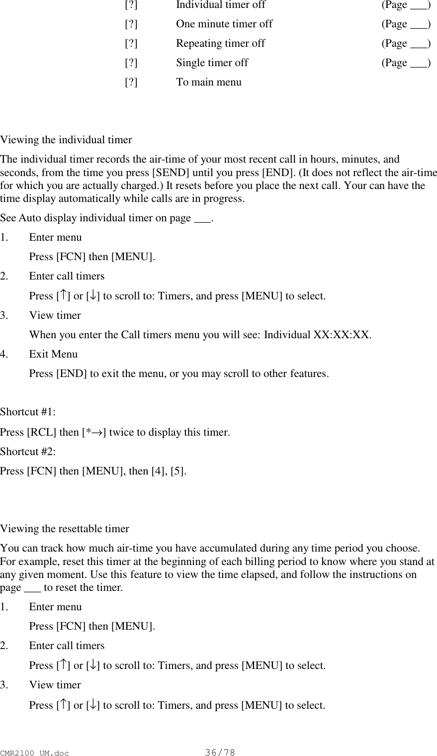 CMR2100 UM.doc36/78[?] Individual timer off (Page ___)[?] One minute timer off (Page ___)[?] Repeating timer off (Page ___)[?] Single timer off (Page ___)[?] To main menuViewing the individual timerThe individual timer records the air-time of your most recent call in hours, minutes, andseconds, from the time you press [SEND] until you press [END]. (It does not reflect the air-timefor which you are actually charged.) It resets before you place the next call. Your can have thetime display automatically while calls are in progress.See Auto display individual timer on page ___.1. Enter menu Press [FCN] then [MENU].2. Enter call timers Press [↑] or [↓] to scroll to: Timers, and press [MENU] to select.3. View timer When you enter the Call timers menu you will see: Individual XX:XX:XX.4. Exit Menu Press [END] to exit the menu, or you may scroll to other features.Shortcut #1:Press [RCL] then [*→] twice to display this timer.Shortcut #2:Press [FCN] then [MENU], then [4], [5].Viewing the resettable timerYou can track how much air-time you have accumulated during any time period you choose.For example, reset this timer at the beginning of each billing period to know where you stand atany given moment. Use this feature to view the time elapsed, and follow the instructions onpage ___ to reset the timer.1. Enter menu Press [FCN] then [MENU].2. Enter call timers Press [↑] or [↓] to scroll to: Timers, and press [MENU] to select.3. View timer Press [↑] or [↓] to scroll to: Timers, and press [MENU] to select.