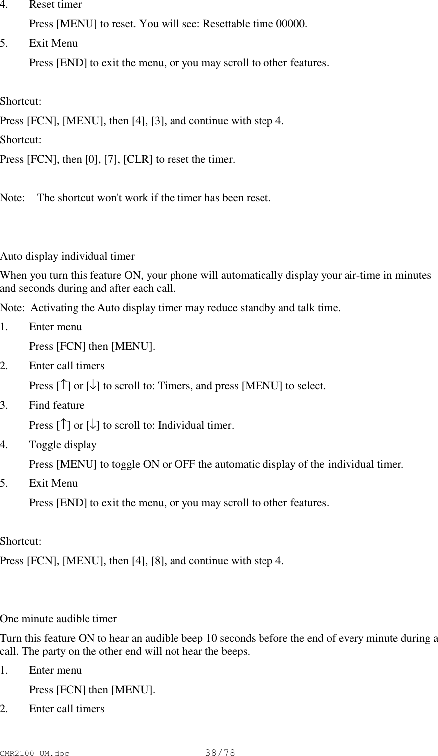 CMR2100 UM.doc38/784. Reset timer Press [MENU] to reset. You will see: Resettable time 00000.5. Exit Menu Press [END] to exit the menu, or you may scroll to other features.Shortcut:Press [FCN], [MENU], then [4], [3], and continue with step 4.Shortcut:Press [FCN], then [0], [7], [CLR] to reset the timer.Note:   The shortcut won&apos;t work if the timer has been reset.Auto display individual timerWhen you turn this feature ON, your phone will automatically display your air-time in minutesand seconds during and after each call.Note:  Activating the Auto display timer may reduce standby and talk time.1. Enter menu Press [FCN] then [MENU].2. Enter call timers Press [↑] or [↓] to scroll to: Timers, and press [MENU] to select.3. Find feature Press [↑] or [↓] to scroll to: Individual timer.4. Toggle display Press [MENU] to toggle ON or OFF the automatic display of the individual timer.5. Exit Menu Press [END] to exit the menu, or you may scroll to other features. Shortcut:Press [FCN], [MENU], then [4], [8], and continue with step 4.One minute audible timerTurn this feature ON to hear an audible beep 10 seconds before the end of every minute during acall. The party on the other end will not hear the beeps.1. Enter menu Press [FCN] then [MENU].2. Enter call timers