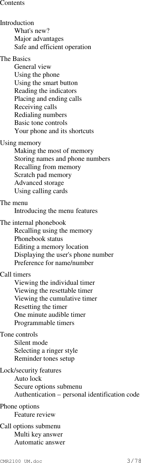 CMR2100 UM.doc3/78ContentsIntroductionWhat&apos;s new?Major advantagesSafe and efficient operationThe BasicsGeneral viewUsing the phoneUsing the smart buttonReading the indicatorsPlacing and ending callsReceiving callsRedialing numbersBasic tone controlsYour phone and its shortcutsUsing memoryMaking the most of memoryStoring names and phone numbersRecalling from memoryScratch pad memoryAdvanced storageUsing calling cardsThe menuIntroducing the menu featuresThe internal phonebookRecalling using the memoryPhonebook statusEditing a memory locationDisplaying the user&apos;s phone numberPreference for name/numberCall timersViewing the individual timerViewing the resettable timerViewing the cumulative timerResetting the timerOne minute audible timerProgrammable timersTone controlsSilent modeSelecting a ringer styleReminder tones setupLock/security featuresAuto lockSecure options submenuAuthentication – personal identification codePhone optionsFeature reviewCall options submenuMulti key answerAutomatic answer