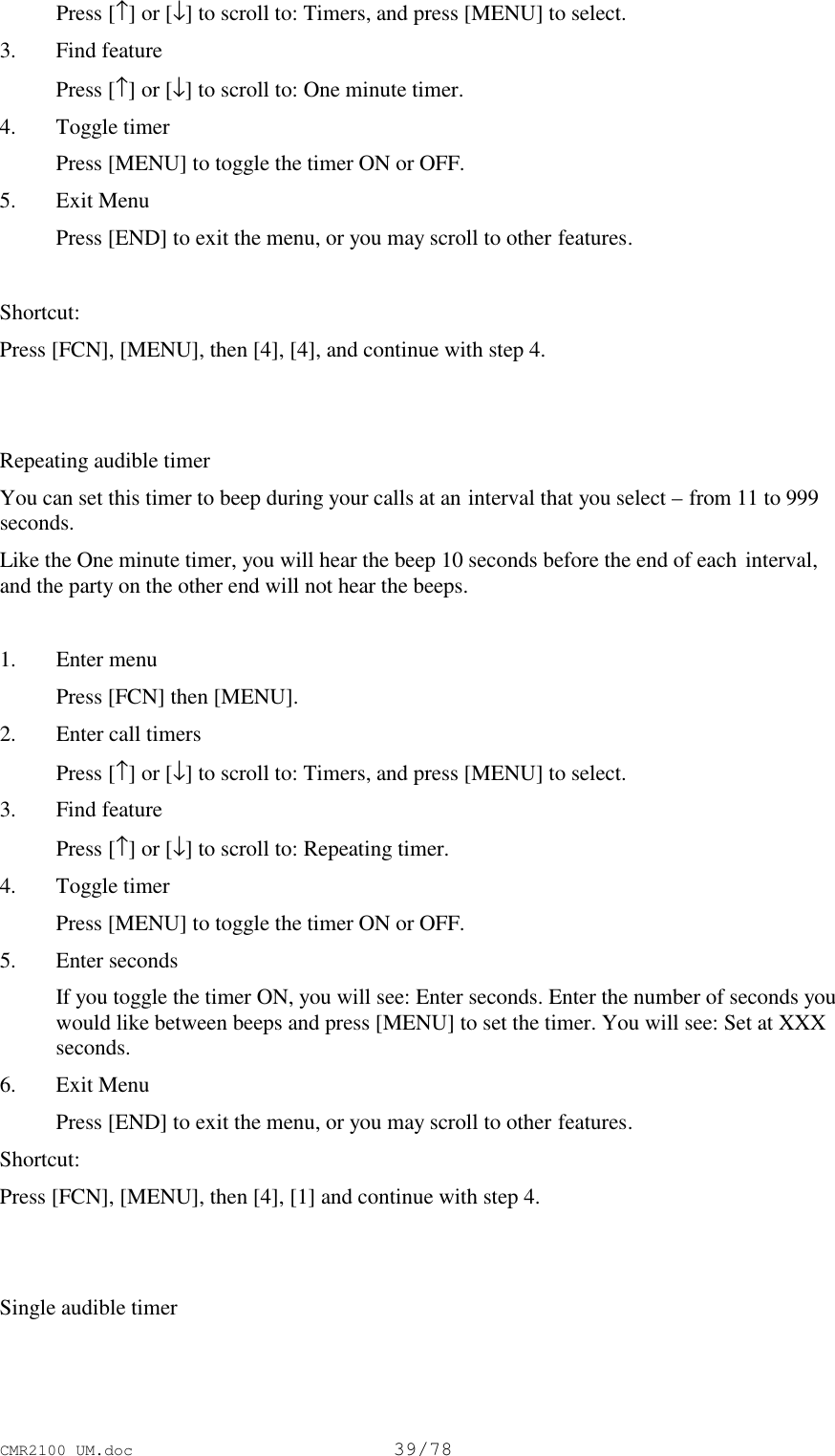 CMR2100 UM.doc39/78 Press [↑] or [↓] to scroll to: Timers, and press [MENU] to select.3. Find feature Press [↑] or [↓] to scroll to: One minute timer.4. Toggle timer Press [MENU] to toggle the timer ON or OFF.5. Exit Menu Press [END] to exit the menu, or you may scroll to other features.Shortcut:Press [FCN], [MENU], then [4], [4], and continue with step 4.Repeating audible timerYou can set this timer to beep during your calls at an interval that you select – from 11 to 999seconds.Like the One minute timer, you will hear the beep 10 seconds before the end of each interval,and the party on the other end will not hear the beeps.1. Enter menu Press [FCN] then [MENU].2. Enter call timers Press [↑] or [↓] to scroll to: Timers, and press [MENU] to select.3. Find feature Press [↑] or [↓] to scroll to: Repeating timer.4. Toggle timer Press [MENU] to toggle the timer ON or OFF.5. Enter seconds If you toggle the timer ON, you will see: Enter seconds. Enter the number of seconds youwould like between beeps and press [MENU] to set the timer. You will see: Set at XXXseconds.6. Exit Menu Press [END] to exit the menu, or you may scroll to other features.Shortcut:Press [FCN], [MENU], then [4], [1] and continue with step 4.Single audible timer