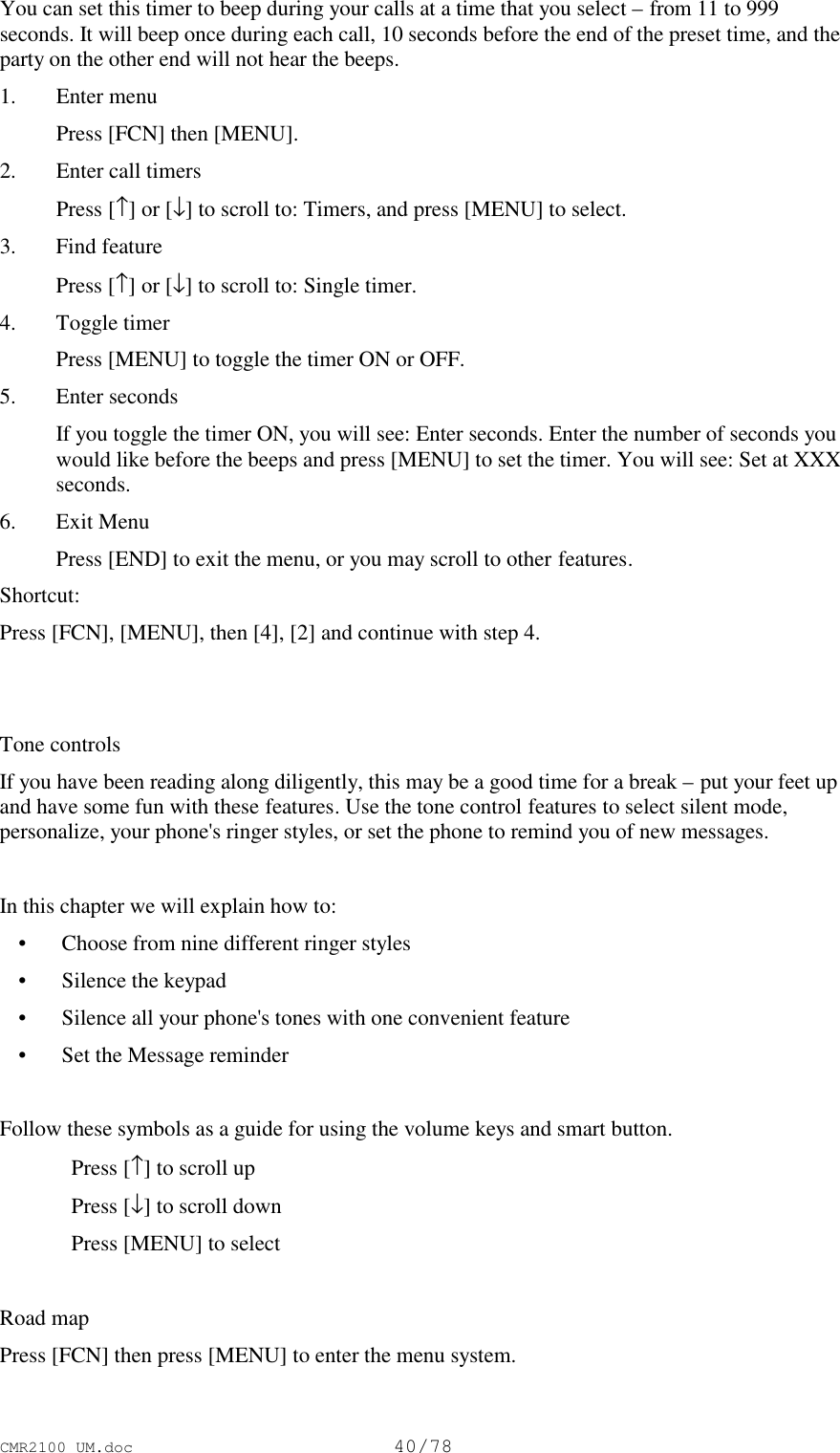 CMR2100 UM.doc40/78You can set this timer to beep during your calls at a time that you select – from 11 to 999seconds. It will beep once during each call, 10 seconds before the end of the preset time, and theparty on the other end will not hear the beeps.1. Enter menu Press [FCN] then [MENU].2. Enter call timers Press [↑] or [↓] to scroll to: Timers, and press [MENU] to select.3. Find feature Press [↑] or [↓] to scroll to: Single timer.4. Toggle timer Press [MENU] to toggle the timer ON or OFF.5. Enter seconds If you toggle the timer ON, you will see: Enter seconds. Enter the number of seconds youwould like before the beeps and press [MENU] to set the timer. You will see: Set at XXXseconds.6. Exit Menu Press [END] to exit the menu, or you may scroll to other features.Shortcut:Press [FCN], [MENU], then [4], [2] and continue with step 4.Tone controlsIf you have been reading along diligently, this may be a good time for a break – put your feet upand have some fun with these features. Use the tone control features to select silent mode,personalize, your phone&apos;s ringer styles, or set the phone to remind you of new messages.In this chapter we will explain how to: • Choose from nine different ringer styles • Silence the keypad • Silence all your phone&apos;s tones with one convenient feature • Set the Message reminderFollow these symbols as a guide for using the volume keys and smart button.Press [↑] to scroll upPress [↓] to scroll downPress [MENU] to selectRoad mapPress [FCN] then press [MENU] to enter the menu system.