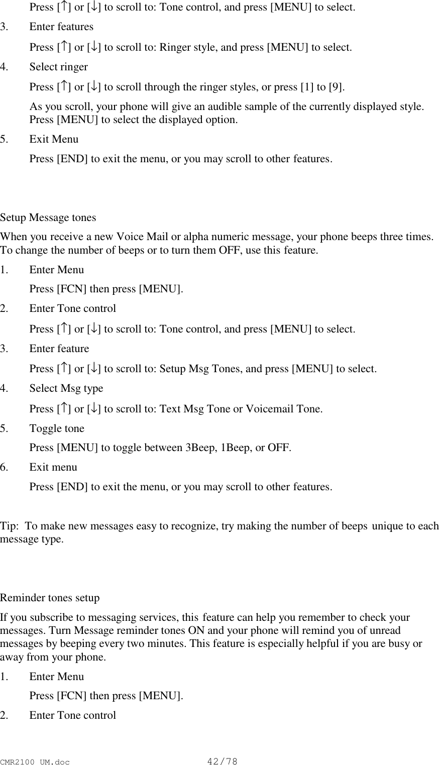 CMR2100 UM.doc42/78 Press [↑] or [↓] to scroll to: Tone control, and press [MENU] to select.3. Enter features Press [↑] or [↓] to scroll to: Ringer style, and press [MENU] to select.4. Select ringer Press [↑] or [↓] to scroll through the ringer styles, or press [1] to [9]. As you scroll, your phone will give an audible sample of the currently displayed style.Press [MENU] to select the displayed option.5. Exit Menu Press [END] to exit the menu, or you may scroll to other features. Setup Message tonesWhen you receive a new Voice Mail or alpha numeric message, your phone beeps three times.To change the number of beeps or to turn them OFF, use this feature.1. Enter Menu Press [FCN] then press [MENU].2. Enter Tone control Press [↑] or [↓] to scroll to: Tone control, and press [MENU] to select.3. Enter feature Press [↑] or [↓] to scroll to: Setup Msg Tones, and press [MENU] to select.4. Select Msg type Press [↑] or [↓] to scroll to: Text Msg Tone or Voicemail Tone.5. Toggle tone Press [MENU] to toggle between 3Beep, 1Beep, or OFF.6. Exit menu Press [END] to exit the menu, or you may scroll to other features. Tip:  To make new messages easy to recognize, try making the number of beeps unique to eachmessage type.Reminder tones setupIf you subscribe to messaging services, this feature can help you remember to check yourmessages. Turn Message reminder tones ON and your phone will remind you of unreadmessages by beeping every two minutes. This feature is especially helpful if you are busy oraway from your phone.1. Enter Menu Press [FCN] then press [MENU].2. Enter Tone control