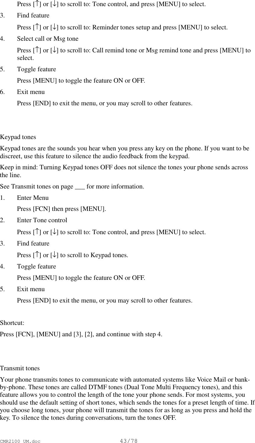 CMR2100 UM.doc43/78 Press [↑] or [↓] to scroll to: Tone control, and press [MENU] to select.3. Find feature Press [↑] or [↓] to scroll to: Reminder tones setup and press [MENU] to select.4. Select call or Msg tone Press [↑] or [↓] to scroll to: Call remind tone or Msg remind tone and press [MENU] toselect.5. Toggle feature Press [MENU] to toggle the feature ON or OFF.6. Exit menu Press [END] to exit the menu, or you may scroll to other features.Keypad tonesKeypad tones are the sounds you hear when you press any key on the phone. If you want to bediscreet, use this feature to silence the audio feedback from the keypad.Keep in mind: Turning Keypad tones OFF does not silence the tones your phone sends acrossthe line.See Transmit tones on page ___ for more information.1. Enter Menu Press [FCN] then press [MENU].2. Enter Tone control Press [↑] or [↓] to scroll to: Tone control, and press [MENU] to select.3. Find feature Press [↑] or [↓] to scroll to Keypad tones.4. Toggle feature Press [MENU] to toggle the feature ON or OFF.5. Exit menu Press [END] to exit the menu, or you may scroll to other features. Shortcut:Press [FCN], [MENU] and [3], [2], and continue with step 4.Transmit tonesYour phone transmits tones to communicate with automated systems like Voice Mail or bank-by-phone. These tones are called DTMF tones (Dual Tone Multi Frequency tones), and thisfeature allows you to control the length of the tone your phone sends. For most systems, youshould use the default setting of short tones, which sends the tones for a preset length of time. Ifyou choose long tones, your phone will transmit the tones for as long as you press and hold thekey. To silence the tones during conversations, turn the tones OFF.