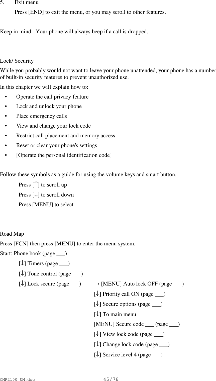 CMR2100 UM.doc45/785. Exit menu Press [END] to exit the menu, or you may scroll to other features.Keep in mind:  Your phone will always beep if a call is dropped.Lock/ SecurityWhile you probably would not want to leave your phone unattended, your phone has a numberof built-in security features to prevent unauthorized use.In this chapter we will explain how to: • Operate the call privacy feature • Lock and unlock your phone • Place emergency calls • View and change your lock code • Restrict call placement and memory access • Reset or clear your phone&apos;s settings • [Operate the personal identification code]Follow these symbols as a guide for using the volume keys and smart button.Press [↑] to scroll upPress [↓] to scroll downPress [MENU] to selectRoad MapPress [FCN] then press [MENU] to enter the menu system.Start: Phone book (page ___)[↓] Timers (page ___)[↓] Tone control (page ___)[↓] Lock secure (page ___)  → [MENU] Auto lock OFF (page ___)[↓] Priority call ON (page ___)[↓] Secure options (page ___)[↓] To main menu[MENU] Secure code ___ (page ___)[↓] View lock code (page ___)[↓] Change lock code (page ___)[↓] Service level 4 (page ___)