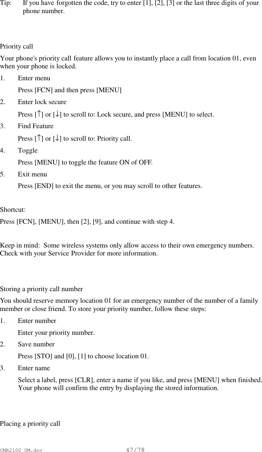 CMR2100 UM.doc47/78Tip:   If you have forgotten the code, try to enter [1], [2], [3] or the last three digits of yourphone number.Priority callYour phone&apos;s priority call feature allows you to instantly place a call from location 01, evenwhen your phone is locked.1. Enter menu Press [FCN] and then press [MENU]2. Enter lock secure Press [↑] or [↓] to scroll to: Lock secure, and press [MENU] to select.3. Find Feature Press [↑] or [↓] to scroll to: Priority call.4. Toggle Press [MENU] to toggle the feature ON of OFF.5. Exit menu Press [END] to exit the menu, or you may scroll to other features.Shortcut:Press [FCN], [MENU], then [2], [9], and continue with step 4.Keep in mind:  Some wireless systems only allow access to their own emergency numbers.Check with your Service Provider for more information.Storing a priority call numberYou should reserve memory location 01 for an emergency number of the number of a familymember or close friend. To store your priority number, follow these steps:1. Enter number Enter your priority number.2. Save number Press [STO] and [0], [1] to choose location 01.3. Enter name Select a label, press [CLR], enter a name if you like, and press [MENU] when finished.Your phone will confirm the entry by displaying the stored information.Placing a priority call