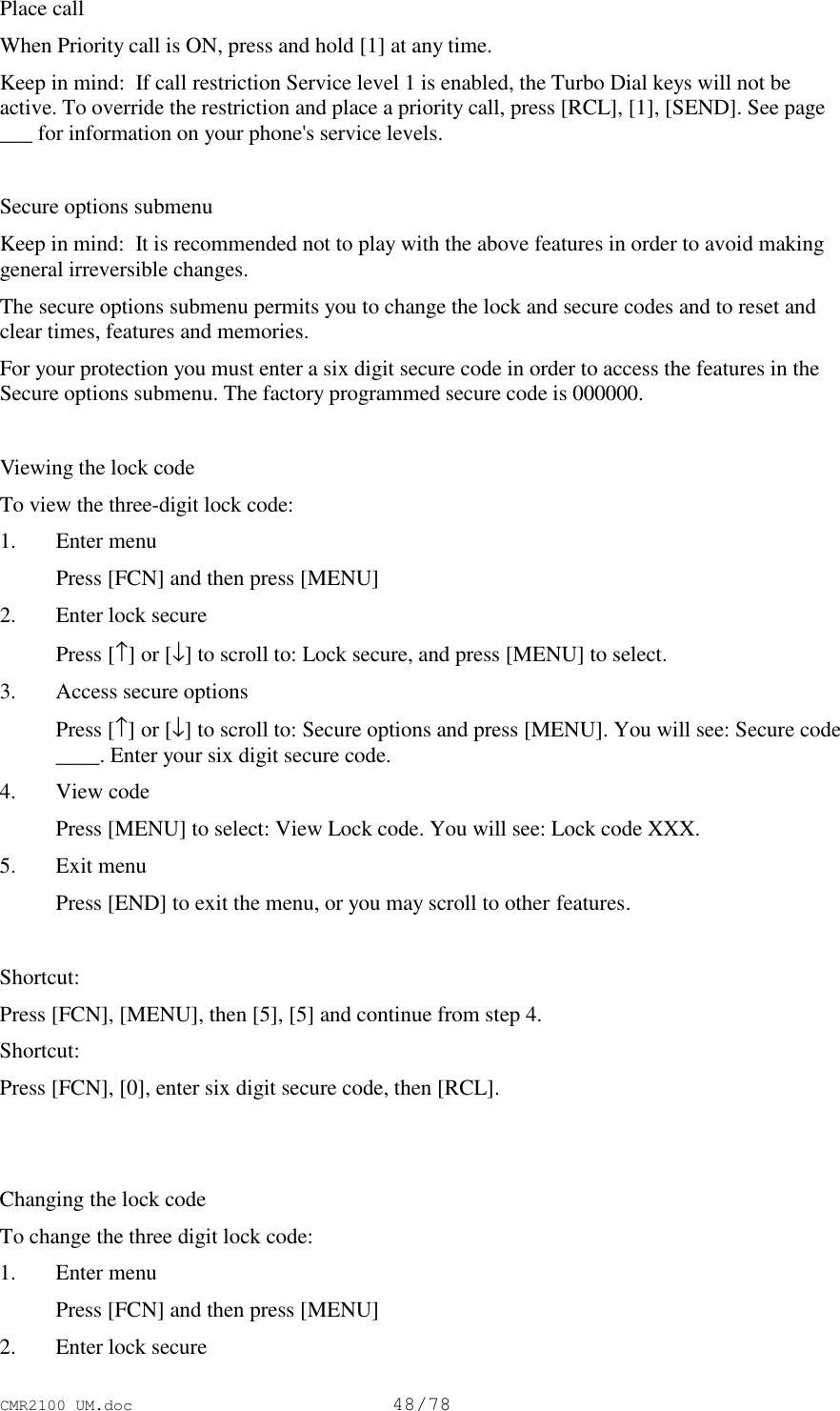 CMR2100 UM.doc48/78Place callWhen Priority call is ON, press and hold [1] at any time.Keep in mind:  If call restriction Service level 1 is enabled, the Turbo Dial keys will not beactive. To override the restriction and place a priority call, press [RCL], [1], [SEND]. See page___ for information on your phone&apos;s service levels.Secure options submenuKeep in mind:  It is recommended not to play with the above features in order to avoid makinggeneral irreversible changes.The secure options submenu permits you to change the lock and secure codes and to reset andclear times, features and memories.For your protection you must enter a six digit secure code in order to access the features in theSecure options submenu. The factory programmed secure code is 000000.Viewing the lock codeTo view the three-digit lock code:1. Enter menu Press [FCN] and then press [MENU]2. Enter lock secure Press [↑] or [↓] to scroll to: Lock secure, and press [MENU] to select.3. Access secure options Press [↑] or [↓] to scroll to: Secure options and press [MENU]. You will see: Secure code____. Enter your six digit secure code.4. View code Press [MENU] to select: View Lock code. You will see: Lock code XXX.5. Exit menu Press [END] to exit the menu, or you may scroll to other features.Shortcut:Press [FCN], [MENU], then [5], [5] and continue from step 4.Shortcut:Press [FCN], [0], enter six digit secure code, then [RCL].Changing the lock codeTo change the three digit lock code:1. Enter menu Press [FCN] and then press [MENU]2. Enter lock secure