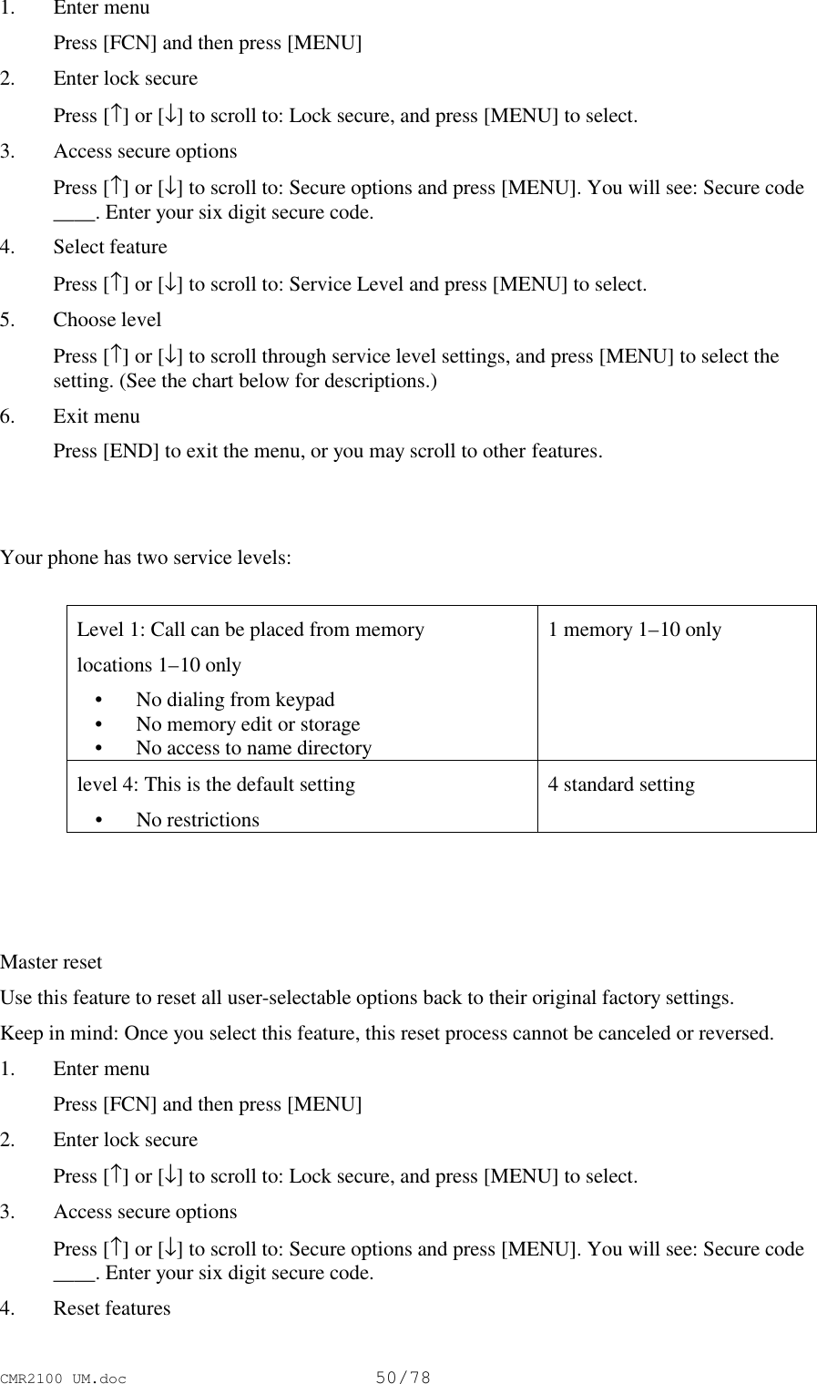 CMR2100 UM.doc50/781. Enter menu Press [FCN] and then press [MENU]2. Enter lock secure Press [↑] or [↓] to scroll to: Lock secure, and press [MENU] to select.3. Access secure options Press [↑] or [↓] to scroll to: Secure options and press [MENU]. You will see: Secure code____. Enter your six digit secure code.4. Select feature Press [↑] or [↓] to scroll to: Service Level and press [MENU] to select.5. Choose level Press [↑] or [↓] to scroll through service level settings, and press [MENU] to select thesetting. (See the chart below for descriptions.)6. Exit menu Press [END] to exit the menu, or you may scroll to other features.Your phone has two service levels:Level 1: Call can be placed from memorylocations 1–10 only • No dialing from keypad • No memory edit or storage • No access to name directory1 memory 1–10 onlylevel 4: This is the default setting • No restrictions4 standard settingMaster resetUse this feature to reset all user-selectable options back to their original factory settings.Keep in mind: Once you select this feature, this reset process cannot be canceled or reversed.1. Enter menu Press [FCN] and then press [MENU]2. Enter lock secure Press [↑] or [↓] to scroll to: Lock secure, and press [MENU] to select.3. Access secure options Press [↑] or [↓] to scroll to: Secure options and press [MENU]. You will see: Secure code____. Enter your six digit secure code.4. Reset features