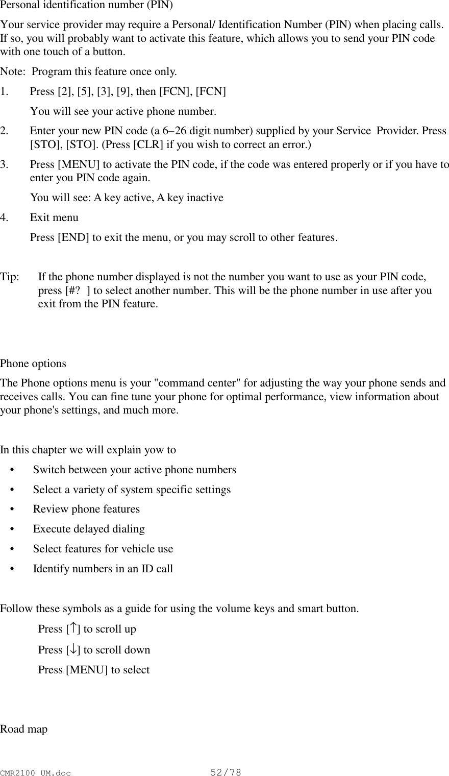 CMR2100 UM.doc52/78Personal identification number (PIN)Your service provider may require a Personal/ Identification Number (PIN) when placing calls.If so, you will probably want to activate this feature, which allows you to send your PIN codewith one touch of a button.Note:  Program this feature once only.1. Press [2], [5], [3], [9], then [FCN], [FCN] You will see your active phone number.2. Enter your new PIN code (a 6–26 digit number) supplied by your Service  Provider. Press[STO], [STO]. (Press [CLR] if you wish to correct an error.)3. Press [MENU] to activate the PIN code, if the code was entered properly or if you have toenter you PIN code again. You will see: A key active, A key inactive4. Exit menu Press [END] to exit the menu, or you may scroll to other features.Tip:  If the phone number displayed is not the number you want to use as your PIN code,press [#?] to select another number. This will be the phone number in use after youexit from the PIN feature.Phone optionsThe Phone options menu is your &quot;command center&quot; for adjusting the way your phone sends andreceives calls. You can fine tune your phone for optimal performance, view information aboutyour phone&apos;s settings, and much more.In this chapter we will explain yow to • Switch between your active phone numbers • Select a variety of system specific settings • Review phone features • Execute delayed dialing • Select features for vehicle use • Identify numbers in an ID callFollow these symbols as a guide for using the volume keys and smart button.Press [↑] to scroll upPress [↓] to scroll downPress [MENU] to selectRoad map