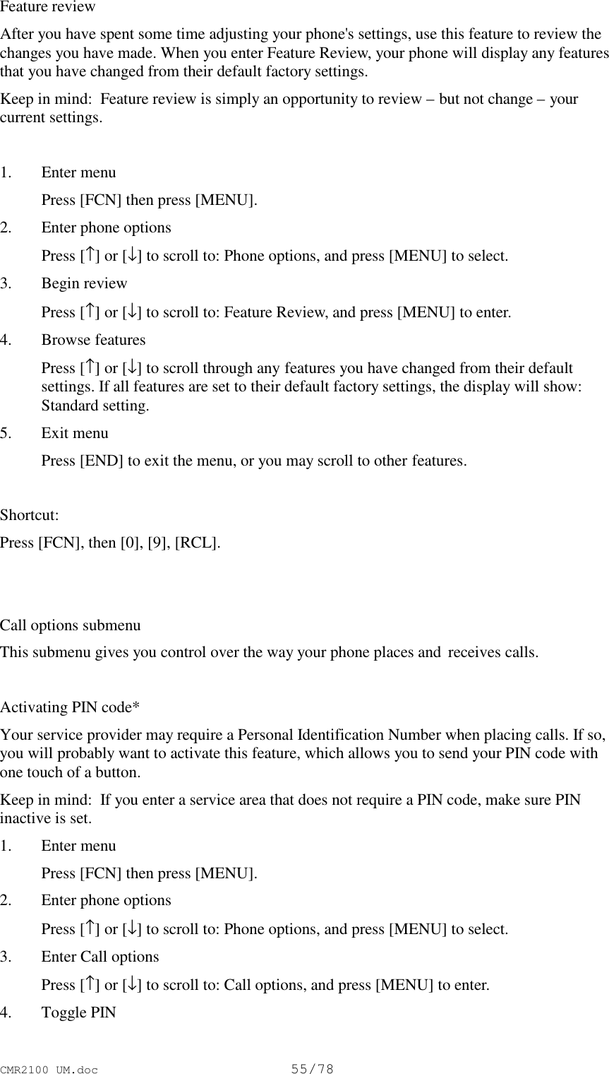 CMR2100 UM.doc55/78Feature reviewAfter you have spent some time adjusting your phone&apos;s settings, use this feature to review thechanges you have made. When you enter Feature Review, your phone will display any featuresthat you have changed from their default factory settings.Keep in mind:  Feature review is simply an opportunity to review – but not change – yourcurrent settings.1. Enter menu Press [FCN] then press [MENU].2. Enter phone options Press [↑] or [↓] to scroll to: Phone options, and press [MENU] to select.3. Begin review Press [↑] or [↓] to scroll to: Feature Review, and press [MENU] to enter.4. Browse features Press [↑] or [↓] to scroll through any features you have changed from their defaultsettings. If all features are set to their default factory settings, the display will show:Standard setting.5. Exit menu Press [END] to exit the menu, or you may scroll to other features.Shortcut:Press [FCN], then [0], [9], [RCL].Call options submenuThis submenu gives you control over the way your phone places and  receives calls.Activating PIN code*Your service provider may require a Personal Identification Number when placing calls. If so,you will probably want to activate this feature, which allows you to send your PIN code withone touch of a button.Keep in mind:  If you enter a service area that does not require a PIN code, make sure PINinactive is set.1. Enter menu Press [FCN] then press [MENU].2. Enter phone options Press [↑] or [↓] to scroll to: Phone options, and press [MENU] to select.3. Enter Call options Press [↑] or [↓] to scroll to: Call options, and press [MENU] to enter.4. Toggle PIN