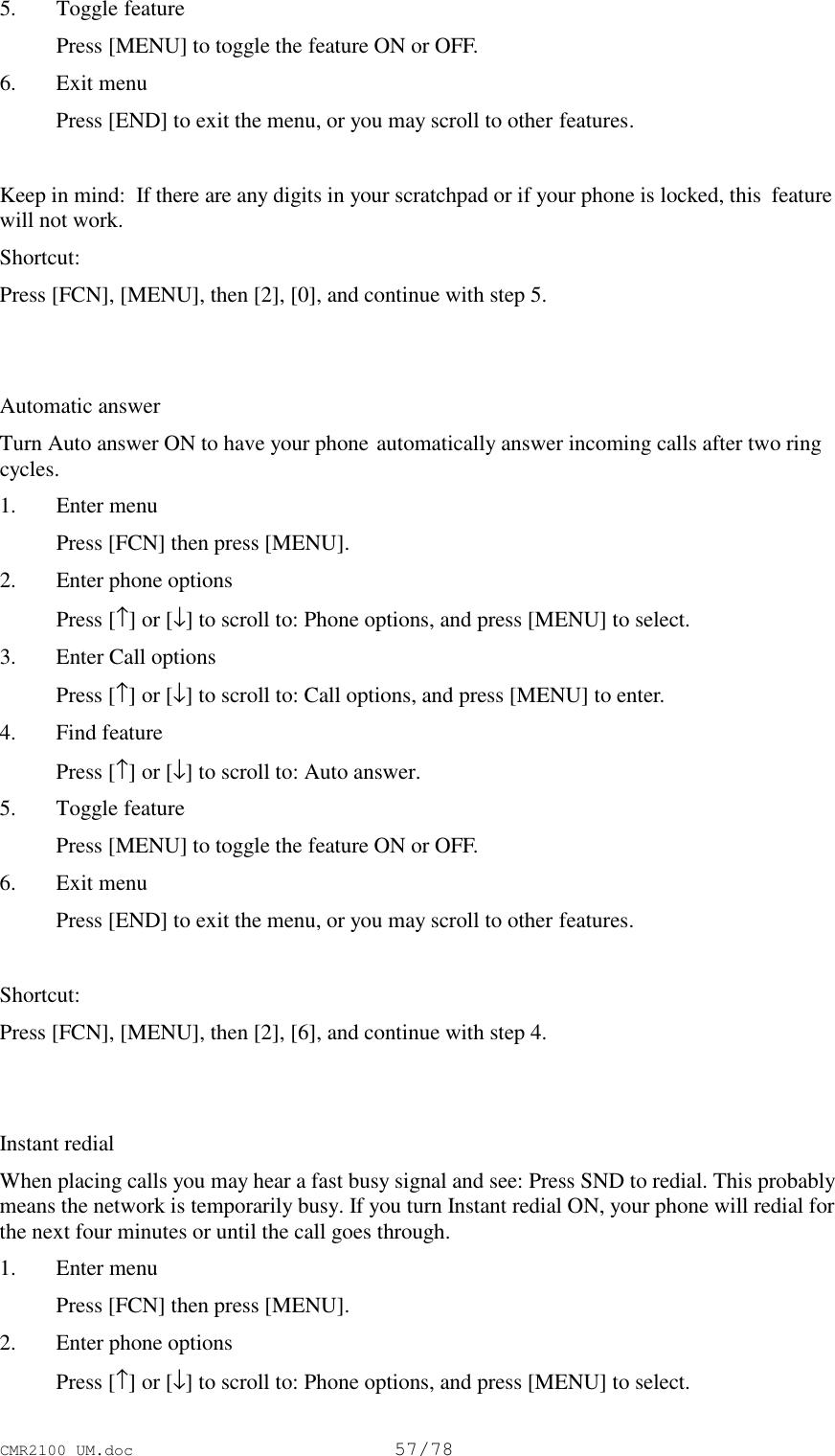 CMR2100 UM.doc57/785. Toggle feature Press [MENU] to toggle the feature ON or OFF.6. Exit menu Press [END] to exit the menu, or you may scroll to other features.Keep in mind:  If there are any digits in your scratchpad or if your phone is locked, this  featurewill not work.Shortcut:Press [FCN], [MENU], then [2], [0], and continue with step 5.Automatic answerTurn Auto answer ON to have your phone automatically answer incoming calls after two ringcycles.1. Enter menu Press [FCN] then press [MENU].2. Enter phone options Press [↑] or [↓] to scroll to: Phone options, and press [MENU] to select.3. Enter Call options Press [↑] or [↓] to scroll to: Call options, and press [MENU] to enter.4. Find feature Press [↑] or [↓] to scroll to: Auto answer.5. Toggle feature Press [MENU] to toggle the feature ON or OFF.6. Exit menu Press [END] to exit the menu, or you may scroll to other features.Shortcut:Press [FCN], [MENU], then [2], [6], and continue with step 4.Instant redialWhen placing calls you may hear a fast busy signal and see: Press SND to redial. This probablymeans the network is temporarily busy. If you turn Instant redial ON, your phone will redial forthe next four minutes or until the call goes through.1. Enter menu Press [FCN] then press [MENU].2. Enter phone options Press [↑] or [↓] to scroll to: Phone options, and press [MENU] to select.