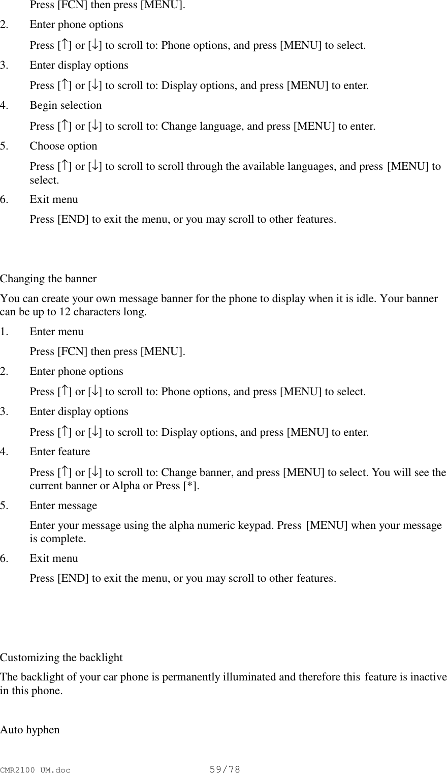 CMR2100 UM.doc59/78 Press [FCN] then press [MENU].2. Enter phone options Press [↑] or [↓] to scroll to: Phone options, and press [MENU] to select.3. Enter display options Press [↑] or [↓] to scroll to: Display options, and press [MENU] to enter.4. Begin selection Press [↑] or [↓] to scroll to: Change language, and press [MENU] to enter.5. Choose option Press [↑] or [↓] to scroll to scroll through the available languages, and press [MENU] toselect.6. Exit menu Press [END] to exit the menu, or you may scroll to other features.Changing the bannerYou can create your own message banner for the phone to display when it is idle. Your bannercan be up to 12 characters long.1. Enter menu Press [FCN] then press [MENU].2. Enter phone options Press [↑] or [↓] to scroll to: Phone options, and press [MENU] to select.3. Enter display options Press [↑] or [↓] to scroll to: Display options, and press [MENU] to enter.4. Enter feature Press [↑] or [↓] to scroll to: Change banner, and press [MENU] to select. You will see thecurrent banner or Alpha or Press [*].5. Enter message Enter your message using the alpha numeric keypad. Press [MENU] when your messageis complete.6. Exit menu Press [END] to exit the menu, or you may scroll to other features.Customizing the backlightThe backlight of your car phone is permanently illuminated and therefore this feature is inactivein this phone.Auto hyphen