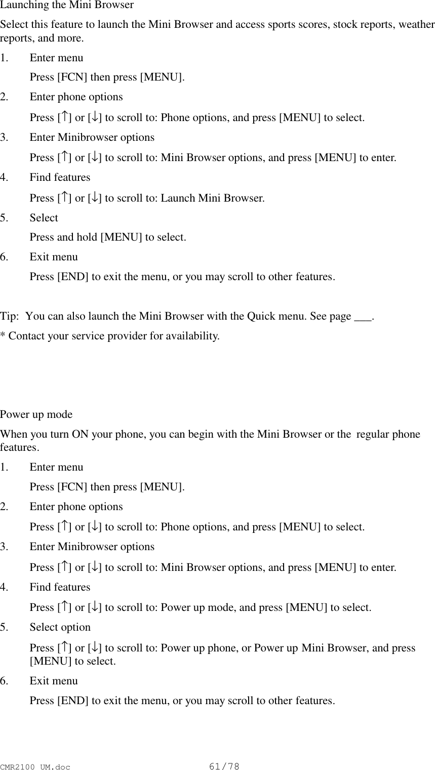 CMR2100 UM.doc61/78Launching the Mini BrowserSelect this feature to launch the Mini Browser and access sports scores, stock reports, weatherreports, and more.1. Enter menu Press [FCN] then press [MENU].2. Enter phone options Press [↑] or [↓] to scroll to: Phone options, and press [MENU] to select.3. Enter Minibrowser options Press [↑] or [↓] to scroll to: Mini Browser options, and press [MENU] to enter.4. Find features Press [↑] or [↓] to scroll to: Launch Mini Browser.5. Select Press and hold [MENU] to select.6. Exit menu Press [END] to exit the menu, or you may scroll to other features.Tip:  You can also launch the Mini Browser with the Quick menu. See page ___.* Contact your service provider for availability.Power up modeWhen you turn ON your phone, you can begin with the Mini Browser or the  regular phonefeatures.1. Enter menu Press [FCN] then press [MENU].2. Enter phone options Press [↑] or [↓] to scroll to: Phone options, and press [MENU] to select.3. Enter Minibrowser options Press [↑] or [↓] to scroll to: Mini Browser options, and press [MENU] to enter.4. Find features Press [↑] or [↓] to scroll to: Power up mode, and press [MENU] to select.5. Select option Press [↑] or [↓] to scroll to: Power up phone, or Power up Mini Browser, and press[MENU] to select.6. Exit menu Press [END] to exit the menu, or you may scroll to other features.