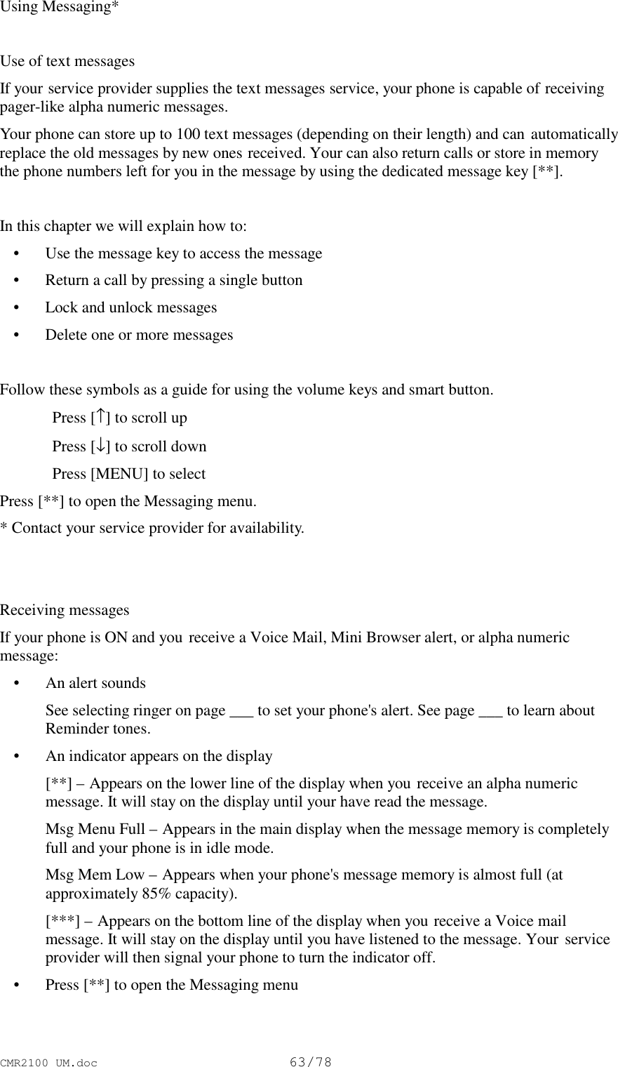 CMR2100 UM.doc63/78Using Messaging*Use of text messagesIf your service provider supplies the text messages service, your phone is capable of receivingpager-like alpha numeric messages.Your phone can store up to 100 text messages (depending on their length) and can automaticallyreplace the old messages by new ones received. Your can also return calls or store in memorythe phone numbers left for you in the message by using the dedicated message key [**].In this chapter we will explain how to: • Use the message key to access the message • Return a call by pressing a single button • Lock and unlock messages • Delete one or more messagesFollow these symbols as a guide for using the volume keys and smart button.Press [↑] to scroll upPress [↓] to scroll downPress [MENU] to selectPress [**] to open the Messaging menu.* Contact your service provider for availability.Receiving messagesIf your phone is ON and you receive a Voice Mail, Mini Browser alert, or alpha numericmessage: • An alert sounds See selecting ringer on page ___ to set your phone&apos;s alert. See page ___ to learn aboutReminder tones. • An indicator appears on the display [**] – Appears on the lower line of the display when you receive an alpha numericmessage. It will stay on the display until your have read the message. Msg Menu Full – Appears in the main display when the message memory is completelyfull and your phone is in idle mode. Msg Mem Low – Appears when your phone&apos;s message memory is almost full (atapproximately 85% capacity). [***] – Appears on the bottom line of the display when you receive a Voice mailmessage. It will stay on the display until you have listened to the message. Your serviceprovider will then signal your phone to turn the indicator off. • Press [**] to open the Messaging menu