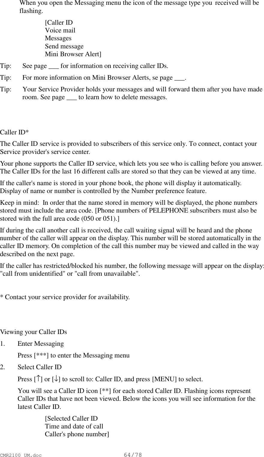 CMR2100 UM.doc64/78 When you open the Messaging menu the icon of the message type you  received will beflashing. [Caller ID Voice mail Messages Send message Mini Browser Alert]Tip:   See page ___ for information on receiving caller IDs.Tip: For more information on Mini Browser Alerts, se page ___.Tip: Your Service Provider holds your messages and will forward them after you have maderoom. See page ___ to learn how to delete messages.Caller ID*The Caller ID service is provided to subscribers of this service only. To connect, contact yourService provider&apos;s service center.Your phone supports the Caller ID service, which lets you see who is calling before you answer.The Caller IDs for the last 16 different calls are stored so that they can be viewed at any time.If the caller&apos;s name is stored in your phone book, the phone will display it automatically.Display of name or number is controlled by the Number preference feature.Keep in mind:  In order that the name stored in memory will be displayed, the phone numbersstored must include the area code. [Phone numbers of PELEPHONE subscribers must also bestored with the full area code (050 or 051).]If during the call another call is received, the call waiting signal will be heard and the phonenumber of the caller will appear on the display. This number will be stored automatically in thecaller ID memory. On completion of the call this number may be viewed and called in the waydescribed on the next page.If the caller has restricted/blocked his number, the following message will appear on the display:&quot;call from unidentified&quot; or &quot;call from unavailable&quot;.* Contact your service provider for availability.Viewing your Caller IDs1. Enter Messaging Press [***] to enter the Messaging menu2. Select Caller ID Press [↑] or [↓] to scroll to: Caller ID, and press [MENU] to select. You will see a Caller ID icon [**] for each stored Caller ID. Flashing icons representCaller IDs that have not been viewed. Below the icons you will see information for thelatest Caller ID. [Selected Caller ID Time and date of call Caller&apos;s phone number]