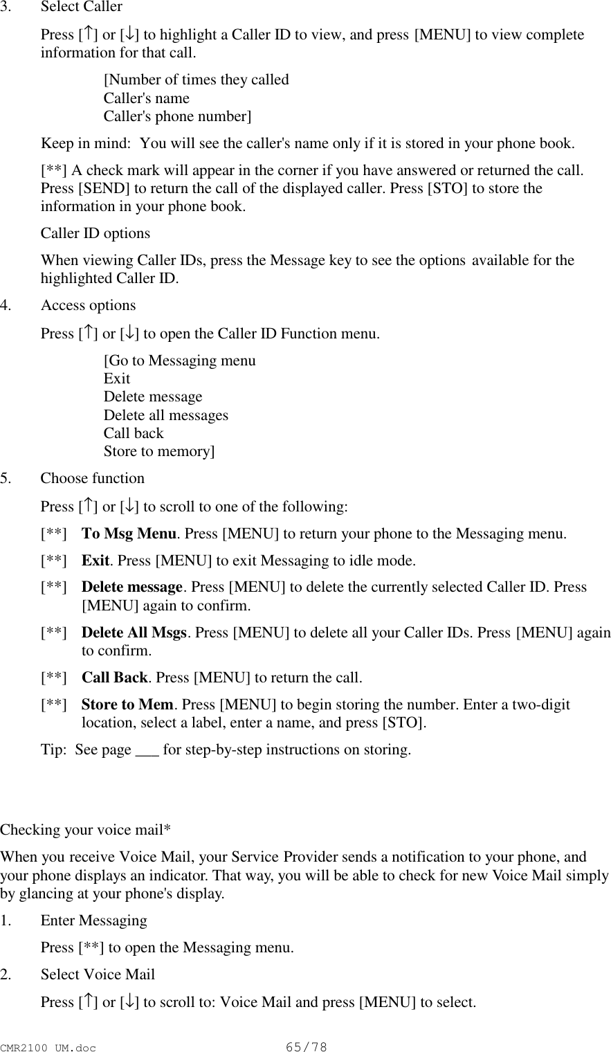 CMR2100 UM.doc65/783. Select Caller Press [↑] or [↓] to highlight a Caller ID to view, and press [MENU] to view completeinformation for that call. [Number of times they called Caller&apos;s name Caller&apos;s phone number]Keep in mind:  You will see the caller&apos;s name only if it is stored in your phone book.[**] A check mark will appear in the corner if you have answered or returned the call.Press [SEND] to return the call of the displayed caller. Press [STO] to store theinformation in your phone book.Caller ID optionsWhen viewing Caller IDs, press the Message key to see the options available for thehighlighted Caller ID.4. Access options Press [↑] or [↓] to open the Caller ID Function menu. [Go to Messaging menu Exit Delete message Delete all messages Call back Store to memory]5. Choose function Press [↑] or [↓] to scroll to one of the following: [**]  To Msg Menu. Press [MENU] to return your phone to the Messaging menu. [**]  Exit. Press [MENU] to exit Messaging to idle mode. [**]  Delete message. Press [MENU] to delete the currently selected Caller ID. Press[MENU] again to confirm. [**]  Delete All Msgs. Press [MENU] to delete all your Caller IDs. Press [MENU] againto confirm. [**]  Call Back. Press [MENU] to return the call. [**]  Store to Mem. Press [MENU] to begin storing the number. Enter a two-digitlocation, select a label, enter a name, and press [STO]. Tip:  See page ___ for step-by-step instructions on storing.Checking your voice mail*When you receive Voice Mail, your Service Provider sends a notification to your phone, andyour phone displays an indicator. That way, you will be able to check for new Voice Mail simplyby glancing at your phone&apos;s display.1. Enter Messaging Press [**] to open the Messaging menu.2. Select Voice Mail Press [↑] or [↓] to scroll to: Voice Mail and press [MENU] to select.